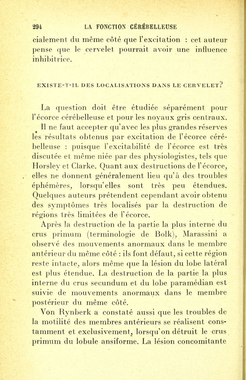 cialement du meme cote que 1'excitation : cet auteur pense que le cervelet pourrait avoir une influence inhibitrice. EXISTE-T-IL DES LOCALISATIONS DANS LE CERVELET? La question doit etre etudiee separement pour l'ecorce cerebelleuse et pour les noyaux gris centraux. II ne faut accepter qu'avec les plus grandes reserves les resultats obtenus par excitation de l'ecorce cere- belleuse : puisque FexcitabiJite de l'ecorce est tres discutee et meme niee par des physiologistes, tels que Horsley et Clarke. Quant aux destructions de l'ecorce, elles ne donnent generalement lieu qu'a des troubles ephemeres, lorsqu'elles sont tres peu etendues. Quelques auteurs pretendent cependant avoir obtenu des symptomes tres localises par la destruction de regions tres limitees de l'ecorce. Apres la destruction de la partie la plus interne du crus primum (terminologie de Bolk), Marassini a observe des mouvements anormaux dans le membre anterieur du meme cote : ils font defaut, si cette region reste intacte, alors meme que la lesion du lobe lateral est plus etendue. La destruction de la partie la plus interne du crus secundum et du lobe paramedian est suivie de mouvements anormaux dans le membre posterieur du meme cote. Von Rynberk a constate aussi que les troubles de la motilite des membres anterieurs se realisent cons- tamment et exclusivement, lorsqu'on detruit le crus primum du lobule ansiforme. La lesion concomitante