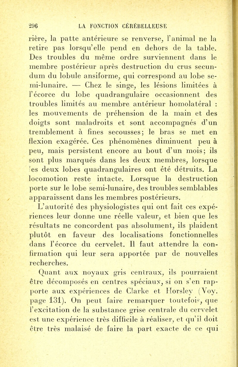 riere, la patte anterieure se renverse, 1'animal ne la retire pas lorsqu'elle pend en dehors de la table. Des troubles du merae ordre surviennent dans le membre posterieur apres destruction du erus secun- dum du lobule ansiforme, qui correspond au lobe se- mi-lunaire. — Chez le singe; les lesions limitees a 1'ecorce du lobe quadrangulaire occasionnent des troubles limites au membre anterieur homolateral : les mouvements de prehension de la main et des doigts sont maladroits et sont accompagnes d'un tremblement a fines secousses; le bras se met en flexion exageree. Ces phenomenes diminuent peu a peu, mais persistent encore au bout d'un mois; ils sont plus marques dans les deux membres, lorsque ^es deux lobes quadrangulaires ont ete detruits. La locomotion reste intacte. Lorsque la destruction porte sur le lobe semi-lunaire,, des troubles semblables apparaissent dans les membres posterieurs. L'autorite des physiologistes qui ont fait ces expe- riences leur donne une reelle valeur,, et bien que les resultats ne concordent pas absolument, ils plaident plutot en faveur des localisations fonctionnelles dans 1'ecorce du cervelet. II faut attenclre la con- firmation qui leur sera apportee par de nouvelles recherches. Quant aux noyaux gris centraux^ ils pourraient etre decomposes en centres speciaux; si on s'en rap- porte aux experiences de Clarke et Llorsley (Voy. page 131). On peut faire remarquer toutefois, que 1'excitation de la substance grise centrale du cervelet est une experience tres difficile a realise^ et qu'il doit etre tres malaise de faire la part exacte de ce qui