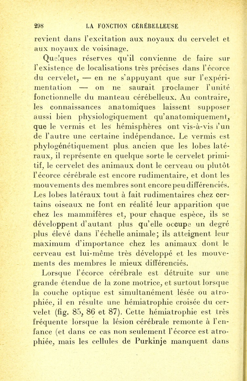 revient dans 1'excitation aux noyaux du cervelet et aux noyanx de voisinage. Que'ques reserves qu'il convienne de faire sur 1'existence de localisations tres precises dans Fecorce du cervelet, — en ne s'appuyant que sur 1'experi- mentation — on ne saurait proclamer F unite fonctionnelle du manteau cerebelleux. Au contraire, les connaissances anatomiques laissent supposer aussi bien physiologiquement qu'anatomiquement^ que le vermis et les hemispheres ont vis-a-vis Fun de F autre une certaine independance. Le vermis est phylogenetiquement plus, ancien que les lobes late- raux, il represente en quelque sorte le cervelet primi- tif, le cervelet des animaux dont le cerveau ou plutot Fecorce cerebrale est encore rudimentaire, et dont les mouvements des membres sont encore peudiffereneies. Les lobes lateraux tout a fait rudimentaires chez cer- tains oiseaux ne font en realite leur apparition que chez les mammiferes et, pour chaque espece, ils se developpent d'autant plus qu'elle occupe un degre plus eleve dans Fechelle animale; ils atteignent leur maximum d'importance chez les animaux dont le cerveau est lui-meme tres developpe et les mouve- ments des membres le mieux differencies. Lorsque Fecorce cerebrale est detruite sur une grande etendue de la zone motrice, et surtout lorsque la couche optique est simultanement lesee ou atro- phiee, il en resulte une hemiatrophie croisee du cer- velet (fig. 85_, 86 et 87). Cette hemiatrophie est tres frequente lorsque la lesion cerebrale remonte a Fen- fance (et dans ce cas non seulement Fecorce est atro- phiee, mais les cellules de Purkinje manquent dans