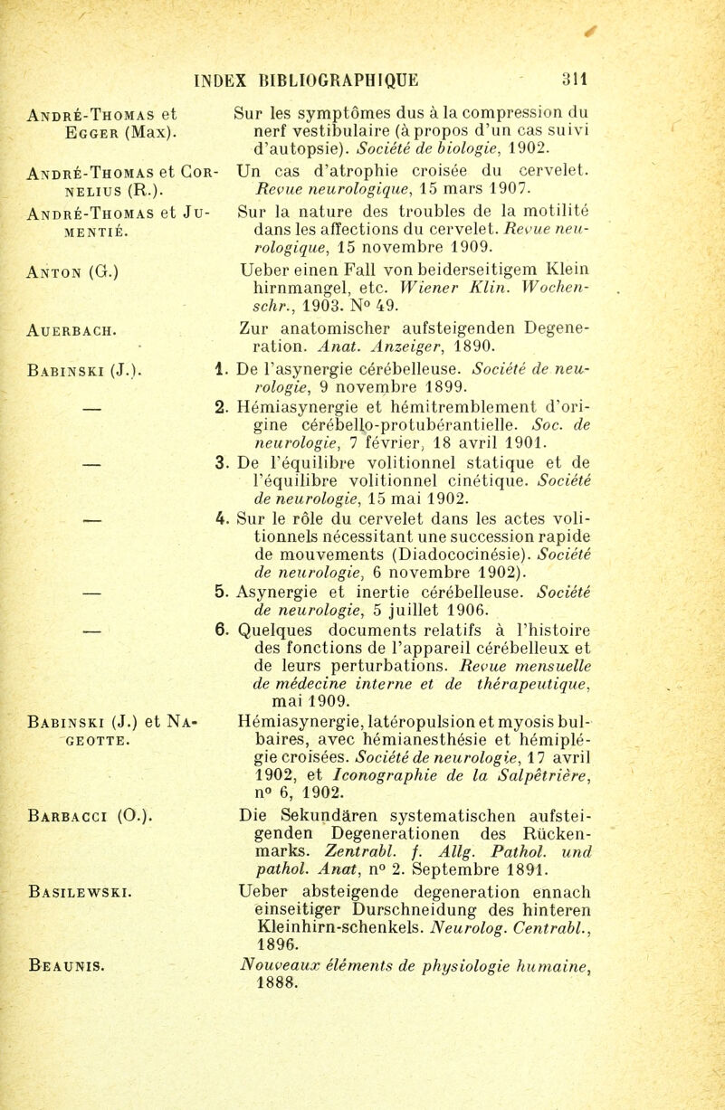 Andre-Thomas et Cor- nelius (R.). Andre-Thomas et Ju- mentie. Anton (G.) Auerbach. Babinski (J.). Andre-Thomas et Sur les symptomes dus a la compression du Egger (Max). nerf vestibulaire (apropos d'un cas suivi d'autopsie). Societe de biologie, 1902. Un cas d'atrophie croisee du cervelet. Revue neurologique, 15 mars 1907. Sur la nature des troubles de la motilite dans les affections du cervelet. Revue neu- rologique, 15 novembre 1909. Ueber einen Fall von beiderseitigem Klein hirnmangel, etc. Wiener Klin. Wochen- schr., 1903. N° 49. Zur anatomischer aufsteigenden Degene- ration. Anat. Anzeiger, 1890. 1. De l'asynergie cerebelleuse. Societe de neu- rologie, 9 novembre 1899. 2. Hemiasynergie et hemitremblement d'ori- gine cerebello-protuberantielle. Soc. de neurologic, 7 fevrier, 18 avril 1901. 3. De l'equilibre volitionnel statique et de l'equilibre volitionnel cinetique. Societe de neurologie, 15 mai 1902. 4. Sur le role du cervelet dans les actes voli- tionnels necessitant une succession rapide de mouvements (Diadococinesie). Societe de neurologie, 6 novembre 1902). 5. Asynergie et inertie cerebelleuse. Societe de neurologie, 5 juillet 1906. 6. Quelques documents relatifs a l'histoire des fonctions de l'appareil cerebelleux et de leurs perturbations. Revue mensuelle de medecine interne et de therapeutique, mai 1909. Hemiasynergie, lateropulsion et myosis bul- baires, avec hemianesth^sie et hemiple- gie croisees. Societe de neurologie, 17 avril 1902, et Iconographie de la Salpetriere, n° 6, 1902. Die Sekundaren systematischen aufstei- genden Degenerationen des Riicken- marks. Zentrabl. f. Allg. Pathol, und pathol. Anat, n° 2. Septembre 1891. Ueber absteigende degeneration ennach einseitiger Durschneidung des hinteren Kleinhirn-schenkels. Neurolog. Centrabl., 1896. Nouveaux elements de physiologie humaine, 1888. Babinski (J.) et Na- geotte. Barbacci (O.). Basilewski. Beaunis.