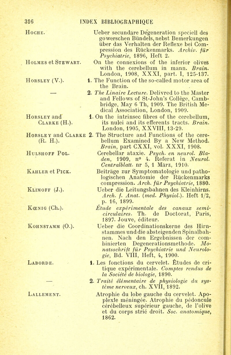 HOCHE. Holmes et Stewart. Horsley (V.). Horsley and Clarke (H.). Horsley and Clarke (R. H.). Hulshoff Pol. Kahler et Pick. Klimoff (J.). K<enig (Gh.). kohnstamm (0.). Laborde. Lallement. Ueber secundare Degeneration speciell des gowerschen Biindels, nebst Bemerkungen uber das Verhalten der Reflexe bei Com- pression des Ruckenmarks. Archiv. filr Psychiatrie, 1896, Heft 2. On the connexions of the inferior olives with the cerebellum in mann. Brain. London, 1908, XXXI, part, I, 125-137. 1. The Function of the so-called motor area of the Brain. 2. The Linaire Lecture. Delivred to the Master and Fellows of St-John's College, Camb- ridge, May 6 Th, 1909. The British Me- dical Association, London, 1909. 1. On the intrinsec fibres of the cerebellum, its nulei and its efferents tracts. Brain. London, 1905, XXVIII, 13-29. 2. The Structure and Functions of the cere- bellum Examined By a New Method. Brain, part CXXI, vol. XXXI, 1908. Cerebellar ataxic Psych, en neurol. Bla- den, 1909, n° 4. Referat in Neurol. Centralblatt. nr 5, 1 Marz, 1910. Beitrage zur Symptomatologie und patho- logischen Anatomie der Ruckenmarks compression. Arch, fiir Psychiatrie, 1880. Ueber die Leitungsbahnen des Kleinhirns. Arch. f. Anat. {med. Physiol). Heft 1/2, p. 16, 1899. itude experimentale des canaux semi- circulaires. Th. de Doctorat, Paris, 1897. Jouve, editeur. Ueber die Coordinationskerne des Hirn- stammes und die absteigenden Spinalbah- nen. Nach den Ergebnissen der com- binierten Degenerationsmethode. Mo- natsschrift filr Psychiatrie und Neurolo- gie, Bd. VIII, Heft, 4, 1900. 1. Les fonctions du cervelet. Etudes de cri- tique experimentale. Comptes rendus de la Societe de biologie, 1890. 2. Traite elementaire de physiologie du sys- teme nerveux, ch. XVII, 1892. Atrophie du lobe gauche du cervelet. Apo- plexle meningee. Atrophie du pedoncule cerebelleux superieur gauche, de l'olive et du corps strie droit. Soc. anatomique, 1862.