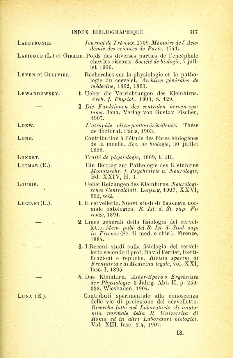 Lapeyronie. Journal de Trevoux, 1109. Memoire de V Aca- demie des sciences de Paris, 1741. Lapicoue (L.) et Girard. Poids des diverses parties de l'encephale chez les oiseaux. Societe de biologie, 7 juil- let 1906. Leven et Ollivier. Recherches sur la physiologie et la patho- logie du cervelet. Archives gene rales de medecine, 1862, 1863. Lewandowsky. 1. Ueber die Verrichtungen des Kleinhirns. Arch. /. Physiol., 1903, S. 129. — 2. Die Funktionen des centralen nerven-sys- tems. Jena. Verlag von Gustav Fischer, 1907. Loew. Vatrophie olivo-ponto-cerebelleuse. These de doctorat. Paris, 1903. Long. Contribution a l'etude des fibres endogenes de la moelle. Soc. de biologie, 30 juillet 1898. Longet. Traite de physiologie, 1869, t. III. Lotmar (E.). Ein Beitrag zur Pathologie des Kleinhirns Monatsschr. f. Psychiatrie u.' Neurologie, Bd. XXIV, H. 3. Lourie. Ueber Reizungen des Kleinhirns. Neurologi- sches Centralblatt. Leipzig, 1907, XXVI, 652, 662. Luciani(L.). 1. II cervelletto.Nuovi studi di fisiologia nor- male patologica. R. 1st. d. St. sup. Fi~ renze, 1891. — 2. Linee generali della fisiologia del cervel- letto. Mem. publ. del R. 1st. d. Stud. sup. in Firenze (Sc. di med. e chir.). Firenze, 1884. — 3. I Recent studi sulla fisiologia del cervel- letto secondo ilprof. David Ferrier, Retti- ficazioni e repliche. Rivista sperim. di Freniatria e diMedicina legale, vol. XXI, fasc. I, 1895. — 4. Das Kleinhirn. Asher-Spero's Ergebnisse der Physiologie. 3 Jahrg. Abt. II, p. 259- 338. Wiesbaden, 1904. Luna (E.). Contributi sperimentale alia conoscenza delle vie di proiezione del cervelletto. Ricerche fatte nel Laboratorio di anato- mia normale della R. Universita di Roma ed in altri Laboratori biologici. Vol. XIII, fasc. 3-4, 1907. 18.