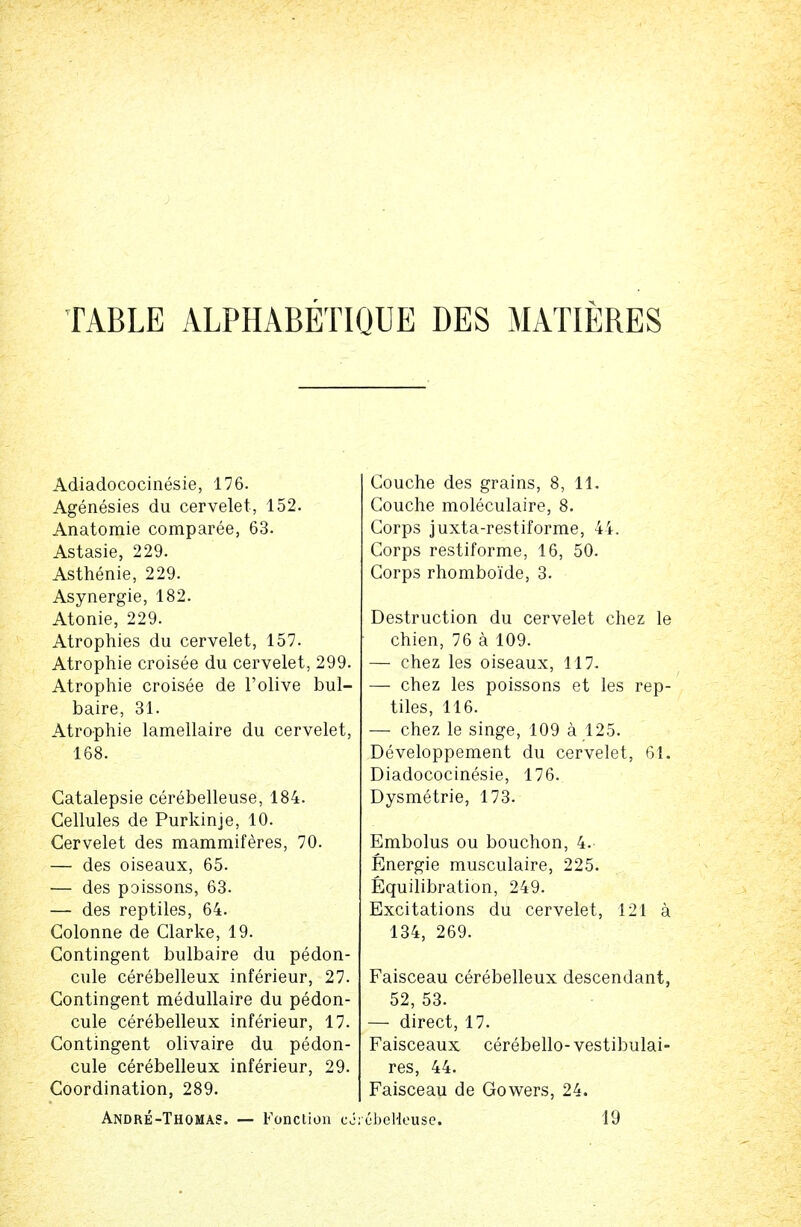 Adiadococinesie, 176. Agenesies du cervelet, 152. Anatomie comparee, 63. Astasie, 229. Asthenie, 229. Asynergie, 182. Atonie, 229. Atrophies du cervelet, 157. Atrophie croisee du cervelet, 299. Atrophie croisee de l'olive bul- baire, 31. Atrophie lamellaire du cervelet, 168. Gatalepsie cerebelleuse, 184. Cellules de Purkinje, 10. Cervelet des mammiferes, 70. — des oiseaux, 65. •— des poissons, 63. — des reptiles, 64. Colonne de Clarke, 19. Contingent bulbaire du pedon- cule cerebelleux inferieur, 27. Contingent medullaire du pedon- cule cerebelleux inferieur, 17. Contingent olivaire du pedon- cule cerebelleux inferieur, 29. Coordination, 289. Andre-Thomas. — Fonction cor Couche des grains, 8, 11. Couche moleculaire, 8. Corps juxta-restiforme, 44. Corps restiforme, 16, 50. Corps rhomboide, 3. Destruction du cervelet chez le chien, 76 a 109. — chez les oiseaux, 117. — chez les poissons et les rep- tiles, 116. — chez le singe, 109 a 125. Developpement du cervelet, 61. Diadococinesie, 176. Dysmetrie, 173. Embolus ou bouchon, 4. Energie rausculaire, 225. Equilibration, 249. Excitations du cervelet, 121 a 134, 269. Faisceau cerebelleux descendant, 52, 53. — direct, 17. Faisceaux cerebello- vestibulai- res, 44. Faisceau de Gowers, 24. ebelieuse. 19