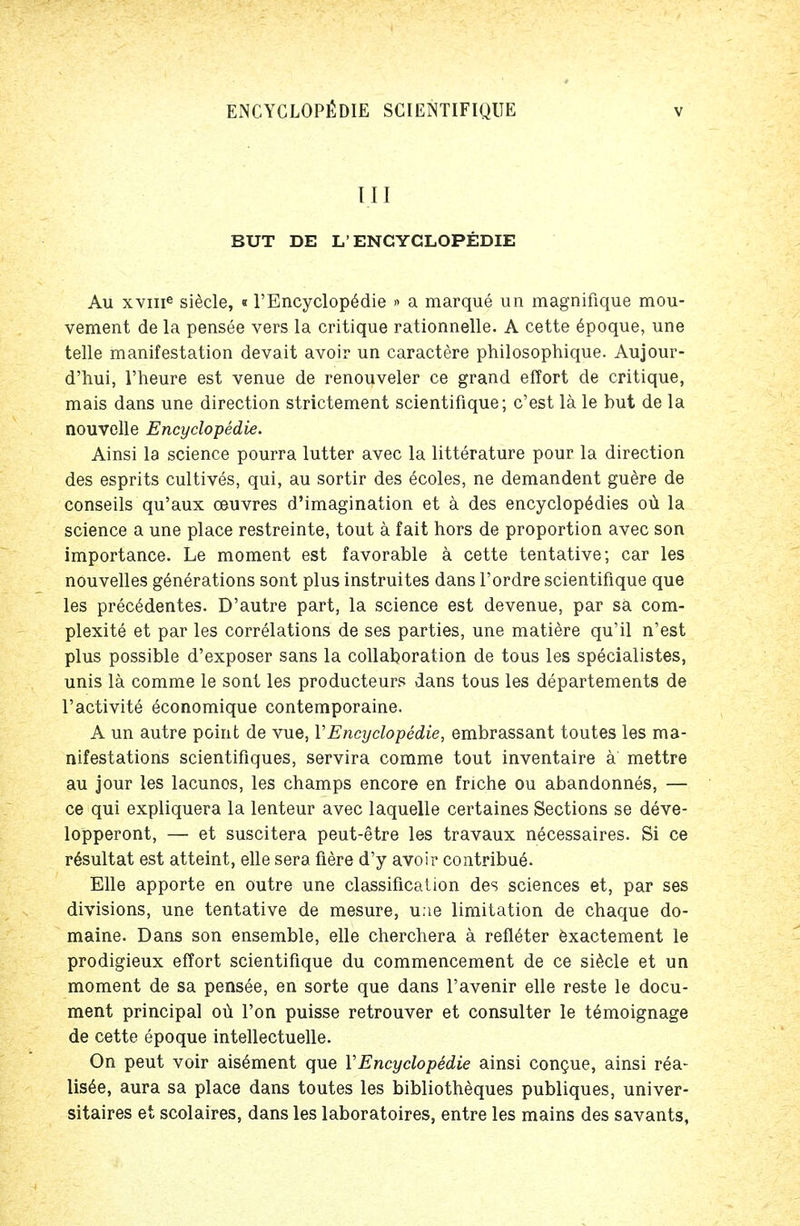 III BUT DE L'ENGYGLOPEDIE Au xvme siecle, «l'Encyclopedie » a marque un magnifique mou- vement de la pensee vers la critique rationnelle. A cette epoque, une telle manifestation devait avoir un caractere philosophique. Aujour- d'hui, l'heure est venue de renouveler ce grand effort de critique, mais dans une direction strictement scientifique; c'est la le but de la nouvelle Encyclopedic Ainsi la science pourra lutter avec la litterature pour la direction des esprits cultives, qui, au sortir des 6coles, ne demandent guere de conseils qu'aux oeuvres d'imagination et a des encyclopedies oii la science a une place restreinte, tout a fait hors de proportion avec son importance. Le moment est favorable a cette tentative; car les nouvelles generations sont plus instruites dans l'ordre scientifique que les precedentes. D'autre part, la science est devenue, par sa com- plexity et par les correlations de ses parties, une matiere qu'il n'est plus possible d'exposer sans la collaboration de tous les specialistes, unis la comme le sont les producteurs dans tous les departements de l'activite economique contemporaine. A un autre point de vue, VEncyclopedic, embrassant toutes les ma- nifestations scientifiques, servira comme tout inventaire a mettre au jour les lacunos, les champs encore en fnche ou abandonnes, — ce qui expliquera la lenteur avec laquelle certaines Sections se deve- lopperont, — et suscitera peut-etre les travaux necessaires. Si ce resultat est atteint, elle sera fiere d'y avoir contribue. Elle apporte en outre une classification des sciences et, par ses divisions, une tentative de mesure, une limitation de chaque do- maine. Dans son ensemble, elle cherchera a refleter exactement le prodigieux effort scientifique du commencement de ce siecle et un moment de sa pensee, en sorte que dans l'avenir elle reste le docu- ment principal ou Ton puisse retrouver et consulter le temoignage de cette epoque intellectuelle. On peut voir aisement que VEncyclopedic ainsi congue, ainsi r6a- Usee, aura sa place dans toutes les bibliotheques publiques, univer- sitaires et scolaires, dans les laboratoires, entre les mains des savants,