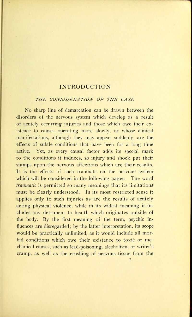 INTRODUCTION THE CONSIDERATION OE THE CASE No sharp line of demarcation can be drawn between the disorders of the nervous system which develop as a result of acutely occurring injuries and those which owe their ex- istence to causes operating more slowly, or whose clinical manifestations, although they may appear suddenly, are the effects of subtle conditions that have been for a long time active. Yet, as every causal factor adds its special mark to the conditions it induces, so injury and shock put their stamps upon the nervous affections which are their results. It is the effects of such traumata on the nervous system which will be considered in the following pages. The word traumatic is permitted so many meanings that its limitations must be clearly understood. In its most restricted sense it applies only to such injuries as are the results of acutely acting physical violence, while in its widest meaning it in- cludes any detriment to health which originates outside of the body. By the first meaning of the term, psychic in- fluences are disregarded; by the latter interpretation, its scope would be practically unlimited, as it would include all mor- bid conditions which owe their existence to toxic or me- chanical causes, such as lead-poisoning, alcoholism, or writer's cramp, as well as the crushing of nervous tissue from the