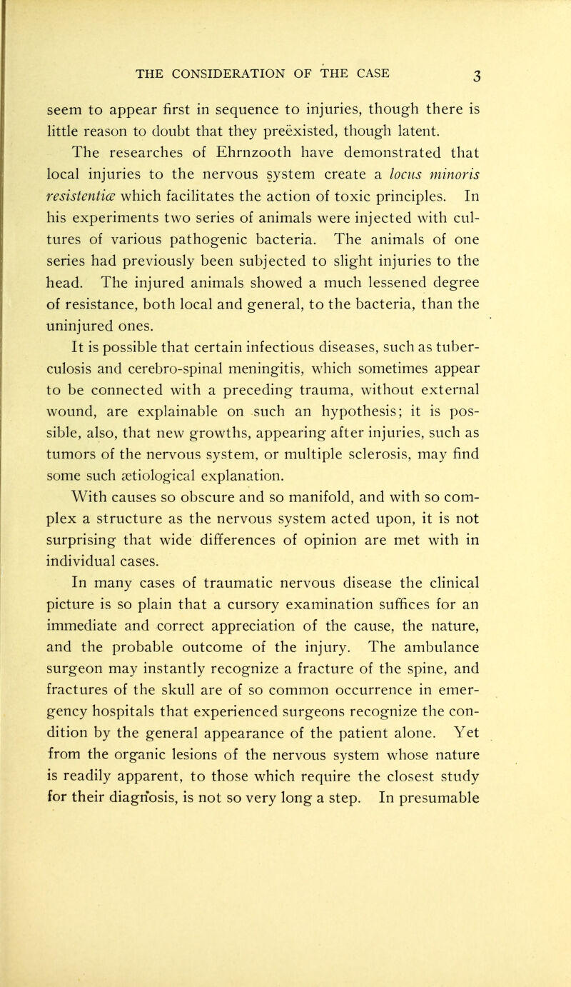 seem to appear first in sequence to injuries, though there is Httle reason to doubt that they preexisted, though latent. The researches of Ehrnzooth have demonstrated that local injuries to the nervous system create a locus minoris resistentice which facilitates the action of toxic principles. In his experiments two series of animals were injected with cul- tures of various pathogenic bacteria. The animals of one series had previously been subjected to slight injuries to the head. The injured animals showed a much lessened degree of resistance, both local and general, to the bacteria, than the uninjured ones. It is possible that certain infectious diseases, such as tuber- culosis and cerebro-spinal meningitis, which sometimes appear to be connected with a preceding trauma, without external wound, are explainable on such an hypothesis; it is pos- sible, also, that new growths, appearing after injuries, such as tumors of the nervous system, or multiple sclerosis, may find some such setiological explanation. With causes so obscure and so manifold, and with so com- plex a structure as the nervous system acted upon, it is not surprising that wide differences of opinion are met with in individual cases. In many cases of traumatic nervous disease the clinical picture is so plain that a cursory examination suffices for an immediate and correct appreciation of the cause, the nature, and the probable outcome of the injury. The ambulance surgeon may instantly recognize a fracture of the spine, and fractures of the skull are of so common occurrence in emer- gency hospitals that experienced surgeons recognize the con- dition by the general appearance of the patient alone. Yet from the organic lesions of the nervous system whose nature is readily apparent, to those which require the closest study for their diagnosis, is not so very long a step. In presumable