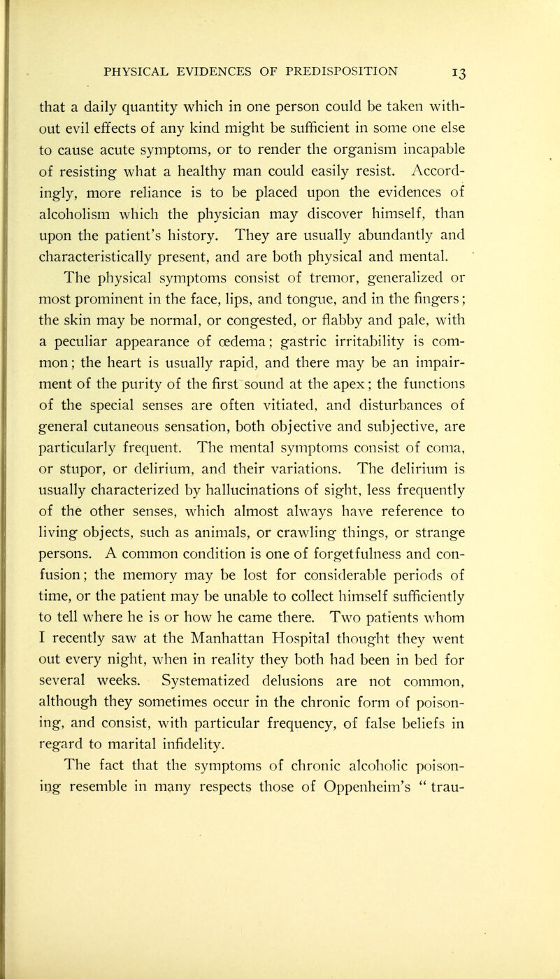 that a daily quantity which in one person could be taken with- out evil effects of any kind might be sufficient in some one else to cause acute symptoms, or to render the organism incapable of resisting what a healthy man could easily resist. Accord- ingly, more reliance is to be placed upon the evidences of alcoholism which the physician may discover himself, than upon the patient's history. They are usually abundantly and characteristically present, and are both physical and mental. The physical symptoms consist of tremor, generalized or most prominent in the face, lips, and tongue, and in the fingers; the skin may be normal, or congested, or flabby and pale, with a peculiar appearance of oedema; gastric irritability is com- mon ; the heart is usually rapid, and there may be an impair- ment of the purity of the first sound at the apex; the functions of the special senses are often vitiated, and disturbances of general cutaneous sensation, both objective and subjective, are particularly frequent. The mental symptoms consist of coma, or stupor, or delirium, and their variations. The delirium is usually characterized by hallucinations of sight, less frequently of the other senses, which almost always have reference to living objects, such as animals, or crawling things, or strange persons. A common condition is one of forgetfulness and con- fusion; the memory may be lost for considerable periods of time, or the patient may be unable to collect himself sufficiently to tell where he is or how he came there. Two patients whom I recently saw at the Manhattan Hospital thought they went out every night, when in reality they both had been in bed for several weeks. Systematized delusions are not common, although they sometimes occur in the chronic form of poison- ing, and consist, with particular frequency, of false beliefs in regard to marital infidelity. The fact that the symptoms of chronic alcoholic poison- ing resemble in many respects those of Oppenheim's trau-