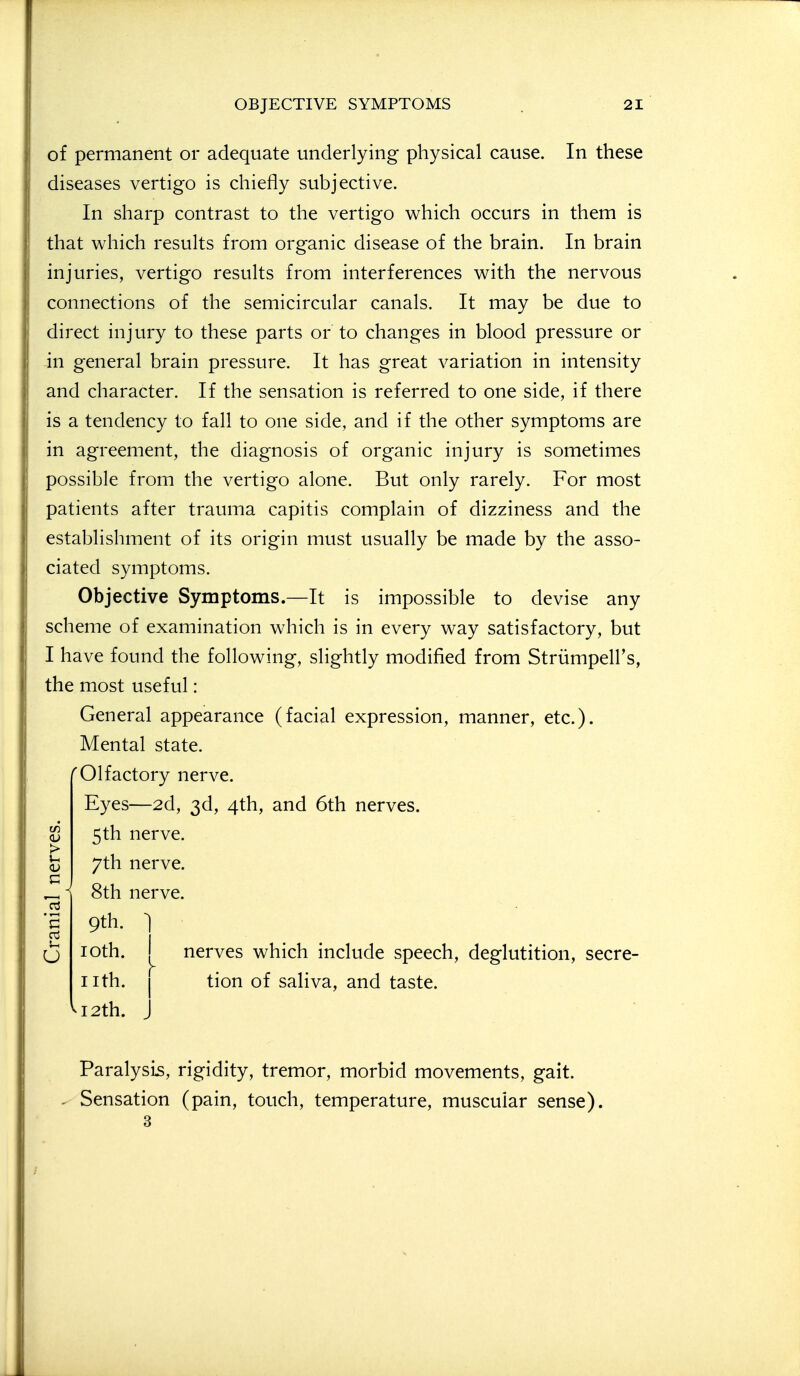 )! of permanent or adequate underlying physical cause. In these i: diseases vertigo is chiefly subjective. ; In sharp contrast to the vertigo which occurs in them is I that which results from organic disease of the brain. In brain i| injuries, vertigo results from interferences with the nervous ) connections of the semicircular canals. It may be due to ) direct injury to these parts or to changes in blood pressure or il in general brain pressure. It has great variation in intensity ;i and character. If the sensation is referred to one side, if there il is a tendency to fall to one side, and if the other symptoms are ' in agreement, the diagnosis of organic injury is sometimes I possible from the vertigo alone. But only rarely. For most [I patients after trauma capitis complain of dizziness and the )| establishment of its origin must usually be made by the asso- )| ciated symptoms. Objective Symptoms.—It is impossible to devise any scheme of examination which is in every way satisfactory, but I I have found the following, slightly modified from Striimpell's, the most useful: General appearance (facial expression, manner, etc.). Mental state. 'Olfactory nerve. Eyes—2d, 3d, 4th, and 6th nerves. ^ 5th nerve. 7th nerve. ^ i 8th nerve. (J loth. I nerves which include speech, deglutition, secre- iith. I tion of saliva, and taste. ^I2th. J Paralysis, rigidity, tremor, morbid movements, gait. Sensation (pain, touch, temperature, muscular sense).