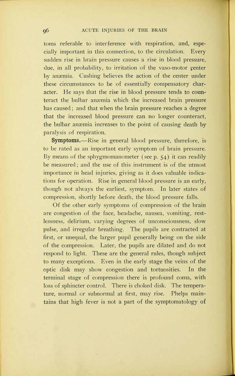 toms referable to interference with respiration, and, espe- cially important in this connection, to the circulation. Every sudden rise in brain pressure causes a rise in blood pressure, due, in all probability, to irritation of the vaso-motor penter by anaemia. Gushing believes the action of the center under these circumstances to be of essentially compensatory char- acter. He says that the rise in blood pressure tends to coun- teract the bulbar anaemia which the increased brain pressure has caused; and that when the brain pressure reaches a degree that the increased blood pressure can no longer counteract, the bulbar anemia increases to the point of causing death by paralysis of respiration. Symptoms.—Rise in general blood pressure, therefore, is to be rated as an important early symptom of brain pressure. By means of the sphygmomanometer (see p. 54) it can readily be measured; and the use of this instrument is of the utmost importance in head injuries, giving as it does valuable indica- tions for operation. Rise in general blood pressure is an early, though not alw^ays the earliest, symptom. In later states of compression, shortly before death, the blood pressure falls. Of the other early symptoms of compression of the brain are congestion of the face, headache, nausea, vomiting, rest- lessness, delirium, varying degrees of unconsciousness, slow pulse, and irregular breathing. The pupils are contracted at first, or unequal, the larger pupil generally being on the side of the compression. Later, the pupils are dilated and do not respond to light. These are the general rules, though subject to many exceptions. Even in the early stage the veins of the optic disk may show congestion and tortuosities. In the terminal stage of compression there is profound coma, with loss of sphincter control. There is choked disk. The tempera- ture, normal or subnormal at first, may rise. Phelps main- tains that high fever is not a part of the symptomatology of