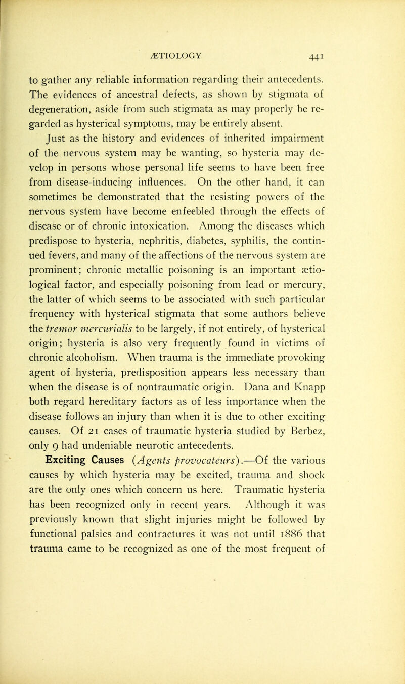to gather any reliable information regarding their antecedents. The evidences of ancestral defects, as shown by stigmata of degeneration, aside from such stigmata as may properly be re- garded as hysterical symptoms, may be entirely absent. Just as the history and evidences of inherited impairment of the nervous system may be wanting, so hysteria may de- velop in persons whose personal life seems to have been free from disease-inducing influences. On the other hand, it can sometimes be demonstrated that the resisting powers of the nervous system have become enfeebled through the effects of disease or of chronic intoxication. Among the diseases which predispose to hysteria, nephritis, diabetes, syphilis, the contin- ued fevers, and many of the affections of the nervous system are prominent; chronic metallic poisoning is an important setio- logical factor, and especially poisoning from lead or mercury, the latter of which seems to be associated with such particular frequency with hysterical stigmata that some authors believe the tremor mercurialis to be largely, if not entirely, of hysterical origin; hysteria is also very frequently found in victims of chronic alcoholism. When trauma is the immediate provoking agent of hysteria, predisposition appears less necessary than when the disease is of nontraumatic origin. Dana and Knapp both regard hereditary factors as of less importance when the disease follows an injury than when it is due to other exciting causes. Of 21 cases of traumatic hysteria studied by Berbez, only 9 had undeniable neurotic antecedents. Exciting Causes (Agents provocateurs).—Of the various causes by which hysteria may be excited, trauma and shock are the only ones which concern us here. Traumatic hysteria has been recognized only in recent years. Although it was previously known that slight injuries might be followed by functional palsies and contractures it was not until 1886 that trauma came to be recognized as one of the most frequent of