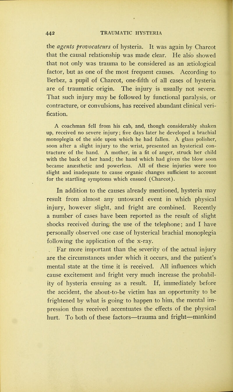 the agents provocateurs of hysteria. It was again by Charcot that the causal relationship was made clear. He also showed that not only was trauma to be considered as an aetiological factor, but as one of the most frequent causes. According to Berbez, a pupil of Charcot, one-fifth of all cases of hysteria are of traumatic origin. The injury is usually not severe. That such injury may be followed by functional paralysis, or contracture, or convulsions, has received abundant clinical veri- fication. A coachman fell from his cab, and, though considerably shaken up, received no severe injury; five days later he developed a brachial monoplegia of the side upon which he had fallen. A glass polisher, soon after a slight injury to the wrist, presented an hysterical con- tracture of the hand. A mother, in a fit of anger, struck her child with the back of her hand; the hand which had given the blow soon became anaesthetic and powerless. All of these injuries were too slight and inadequate to cause organic changes sufficient to account for the startling symptoms which ensued (Charcot). In addition to the causes already mentioned, hysteria may result from almost any untoward event in which physical injury, however slight, and fright are combined. Recently a number of cases have been reported as the result of slight shocks received during the use of the telephone; and I have personally observed one case of hysterical brachial monoplegia following the application of the x-ray. Far more important than the severity of the actual injury are the circumstances under which it occurs, and the patient's mental state at the time it is received. All influences which cause excitement and fright very much increase the probabil- ity of hysteria ensuing as a result. If, immediately before the accident, the about-to-be victim has an opportunity to be frightened by what is going to happen to him, the mental im- pression thus received accentuates the effects of the physical hurt. To both of these factors—trauma and fright—mankind