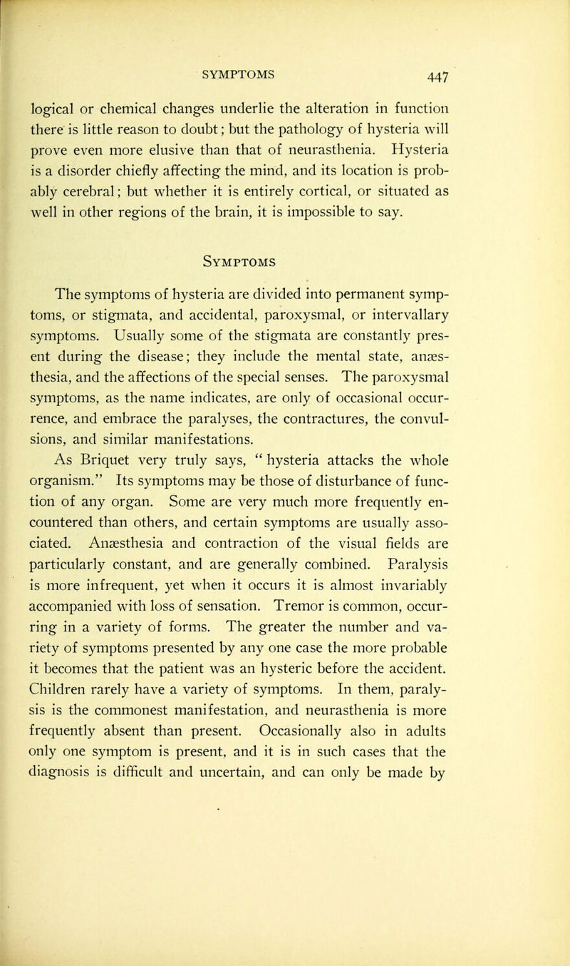 logical or chemical changes underlie the alteration in function there is little reason to doubt; but the pathology of hysteria will prove even more elusive than that of neurasthenia. Hysteria is a disorder chiefly affecting the mind, and its location is prob- ably cerebral; but whether it is entirely cortical, or situated as well in other regions of the brain, it is impossible to say. Symptoms The symptoms of hysteria are divided into permanent symp- toms, or stigmata, and accidental, paroxysmal, or intervallary symptoms. Usually some of the stigmata are constantly pres- ent during the disease; they include the mental state, anaes- thesia, and the affections of the special senses. The paroxysmal symptoms, as the name indicates, are only of occasional occur- rence, and embrace the paralyses, the contractures, the convul- sions, and similar manifestations. As Briquet very truly says,  hysteria attacks the whole organism. Its symptoms may be those of disturbance of func- tion of any organ. Some are very much more frequently en- countered than others, and certain symptoms are usually asso- ciated. Anaesthesia and contraction of the visual fields are particularly constant, and are generally combined. Paralysis is more infrequent, yet when it occurs it is almost invariably accompanied with loss of sensation. Tremor is common, occur- ring in a variety of forms. The greater the number and va- riety of symptoms presented by any one case the more probable it becomes that the patient was an hysteric before the accident. Children rarely have a variety of symptoms. In them, paraly- sis is the commonest manifestation, and neurasthenia is more frequently absent than present. Occasionally also in adults only one symptom is present, and it is in such cases that the diagnosis is difficult and uncertain, and can only be made by