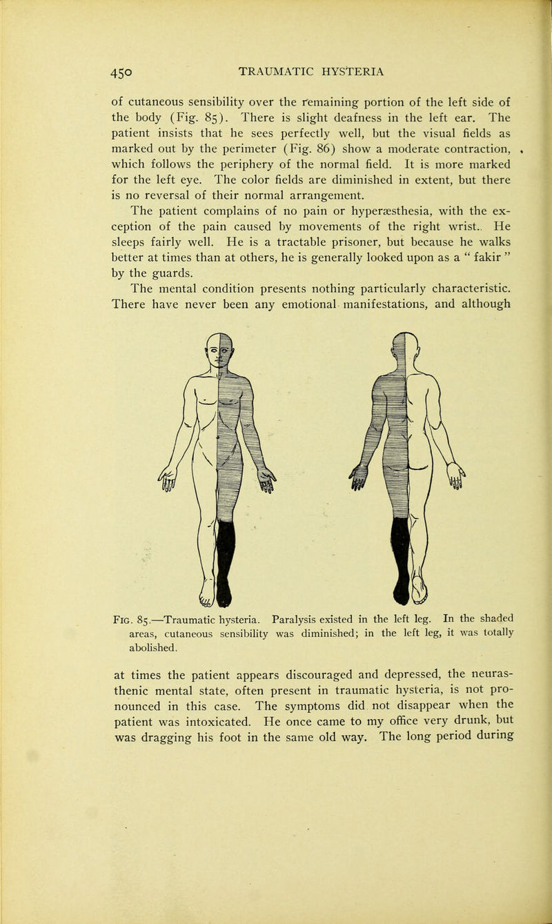 of cutaneous sensibility over the remaining portion of the left side of the body (Fig. 85). There is slight deafness in the left ear. The patient insists that he sees perfectly well, but the visual fields as marked out by the perimeter (Fig. 86) show a moderate contraction, , which follows the periphery of the normal field. It is more marked for the left eye. The color fields are diminished in extent, but there is no reversal of their normal arrangement. The patient complains of no pain or hypersesthesia, with the ex- ception of the pain caused by movements of the right wrist.. He sleeps fairly well. He is a tractable prisoner, but because he walks better at times than at others, he is generally looked upon as a  fakir  by the guards. The mental condition presents nothing particularly characteristic. There have never been any emotional manifestations, and although Fig. 85.—Traumatic hysteria. Paralysis existed in the left leg. In the shaded areas, cutaneous sensibility was diminished; in the left leg, it was totally abolished. at times the patient appears discouraged and depressed, the neuras- thenic mental state, often present in traumatic hysteria, is not pro- nounced in this case. The symptoms did not disappear when the patient was intoxicated. He once came to my office very drunk, but was dragging his foot in the same old way. The long period during