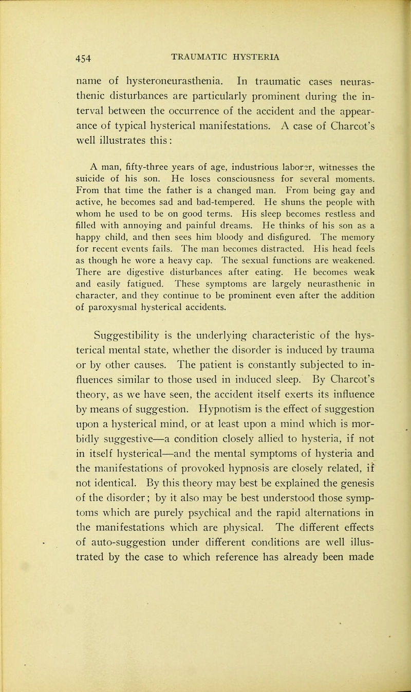 name of hysteroneurasthenia. In traumatic cases neuras- thenic disturbances are particularly prominent during the in- terval between the occurrence of the accident and the appear- ance of typical hysterical manifestations. A case of Charcot's well illustrates this: A man, fifty-three years of age, industrious laborer, witnesses the suicide of his son. He loses consciousness for several moments. From that time the father is a changed man. From being gay and active, he becomes sad and bad-tempered. He shuns the people with whom he used to be on good terms. His sleep becomes restless and filled with annoying and painful dreams. He thinks of his son as a happy child, and then sees him bloody and disfigured. The memory for recent events fails. The man becomes distracted. His head feels as though he wore a heavy cap. The sexual functions are weakened. There are digestive disturbances after eating. He becomes weak and easily fatigued. These symptoms are largely neurasthenic in character, and they continue to be prominent even after the addition of paroxysmal hysterical accidents. Suggestibility is the underlying characteristic of the hys- terical mental state, whether the disorder is induced by trauma or by other causes. The patient is constantly subjected to in- fluences similar to those used in induced sleep. By Charcot's theory, as we have seen, the accident itself exerts its influence by means of suggestion. Hypnotism is the efTect of suggestion upon a hysterical mind, or at least upon a mind which is mor- bidly suggestive—a condition closely allied to hysteria, if not in itself hysterical—and the mental symptoms of hysteria and the manifestations of provoked hypnosis are closely related, if not identical. By this theory may best be explained the genesis of the disorder; by it also may be best understood those symp- toms which are purely psychical and the rapid alternations in the manifestations which are physical. The different effects of auto-suggestion under different conditions are well illus- trated by the case to which reference has already been made