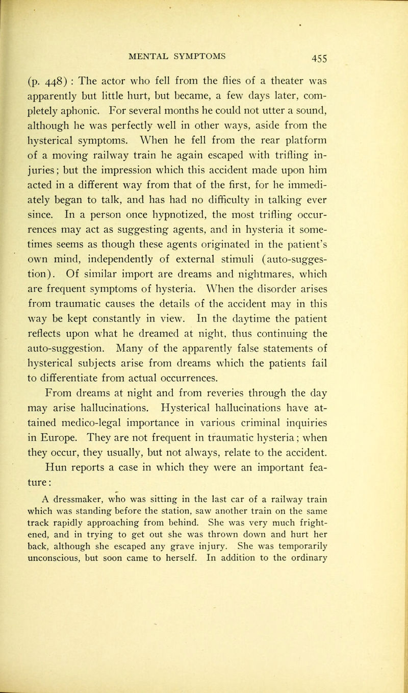 (p. 448) : The actor who fell from the flies of a theater was apparently but little hurt, but became, a few clays later, com- pletely aphonic. For several months he could not utter a sound, although he was perfectly well in other ways, aside from the hysterical symptoms. When he fell from the rear platform of a moving railway train he again escaped with trifling in- juries; but the impression which this accident made upon him acted in a different way from that of the first, for he immedi- ately began to talk, and has had no difficulty in talking ever since. In a person once hypnotized, the most trifling occur- rences may act as suggesting agents, and in hysteria it some- times seems as though these agents originated in the patient's own mind, independently of external stimuli (auto-sugges- tion). Of similar import are dreams and nightmares, which are frequent symptoms of hysteria. When the disorder arises from traumatic causes the details of the accident may in this way be kept constantly in view. In the daytime the patient reflects upon what he dreamed at night, thus continuing the auto-suggestion. Many of the apparently false statements of hysterical subjects arise from dreams which the patients fail to differentiate from actual occurrences. From dreams at night and from reveries through the day may arise hallucinations. Hysterical hallucinations have at- tained medico-legal importance in various criminal inquiries in Europe. They are not frequent in traumatic hysteria; when they occur, they usually, but not always, relate to the accident. Hun reports a case in which they were an important fea- ture : A dressmaker, who was sitting in the last car of a railway train which was standing before the station, saw another train on the same track rapidly approaching from behind. She was very much fright- ened, and in trying to get out she was thrown down and hurt her back, although she escaped any grave injury. She was temporarily unconscious, but soon came to herself. In addition to the ordinary