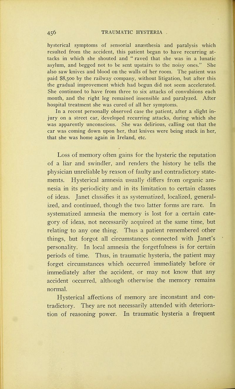 hysterical symptoms of sensorial anaesthesia and paralysis which resulted from the accident, this patient began to have recurring at- tacks in which she shouted and raved that she was in a lunatic asylum, and begged not to be sent upstairs to the noisy ones. She also saw knives and blood on the walls of her room. The patient was paid $8,500 by the railway company, without litigation, but after this the gradual improvement which had begun did not seem accelerated. She continued to have from three to six attacks of convulsions each month, and the right leg remained insensible and paralyzed. After hospital treatment she was cured of all her symptoms. In a recent personally observed case the patient, after a slight in- jury on a street car, developed recurring attacks, during which she was apparently unconscious. She was delirious, calling out that the car was coming down upon her, that knives were being stuck in her, that she was home again in Ireland, etc. Loss of memory often gains for the hysteric the reputation of a liar and swindler, and renders the history he tells the physician unreliable by reason of faulty and contradictory state- ments. Hysterical amnesia usually differs from organic am- nesia in its periodicity and in its limitation to certain classes of ideas. Janet classifies it as systematized, localized, general- ized, and continued, though the two latter forms are rare. In systematized amnesia the memory is lost for a certain cate- gory of ideas, not necessarily acquired at the same time, but relating to any one thing. Thus a patient remembered other things, but forgot all circumstances connected with Janet's personality. In local amnesia the forgetfulness is for certain periods of time. Thus, in traumatic hysteria, the patient may forget circumstances which occurred immediately before or immediately after the accident, or may not know that any accident occurred, although otherwise the memory remains normal. Hysterical affections of memory are inconstant and con- tradictory. They are not necessarily attended with deteriora- tion of reasoning power. In traumatic hysteria a frequent