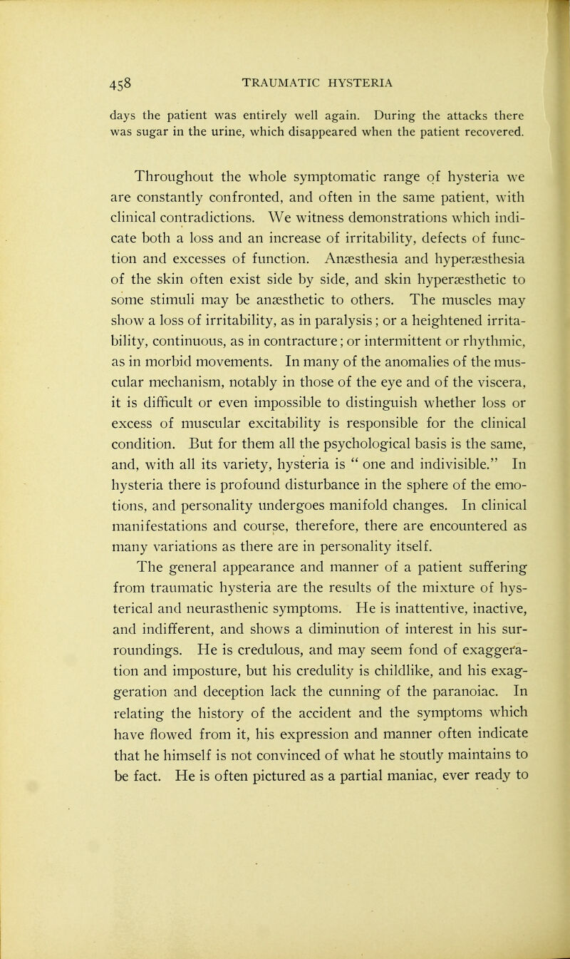 days the patient was entirely well again. During the attacks there was sugar in the urine, which disappeared when the patient recovered. Throughout the whole symptomatic range of hysteria we are constantly confronted, and often in the same patient, with clinical contradictions. We witness demonstrations which indi- cate both a loss and an increase of irritability, defects of func- tion and excesses of function. Anaesthesia and hypergesthesia of the skin often exist side by side, and skin hypersesthetic to some stimuli may be anaesthetic to others. The muscles may show a loss of irritability, as in paralysis; or a heightened irrita- bility, continuous, as in contracture; or intermittent or rhythmic, as in morbid movements. In many of the anomalies of the mus- cular mechanism, notably in those of the eye and of the viscera, it is difficult or even impossible to distinguish whether loss or excess of muscular excitability is responsible for the clinical condition. But for them all the psychological basis is the same, and, with all its variety, hysteria is  one and indivisible. In hysteria there is profound disturbance in the sphere of the emo- tions, and personality tmdergoes manifold changes. In clinical manifestations and course, therefore, there are encountered as many variations as there are in personality itself. The general appearance and manner of a patient suffering from traumatic hysteria are the results of the mixture of hys- terical and neurasthenic symptoms. He is inattentive, inactive, and indifferent, and shows a diminution of interest in his sur- roundings. He is credulous, and may seem fond of exaggera- tion and imposture, but his credulity is childlike, and his exag- geration and deception lack the cunning of the paranoiac. In relating the history of the accident and the symptoms which have flowed from it, his expression and manner often indicate that he himself is not convinced of what he stoutly maintains to be fact. He is often pictured as a partial maniac, ever ready to