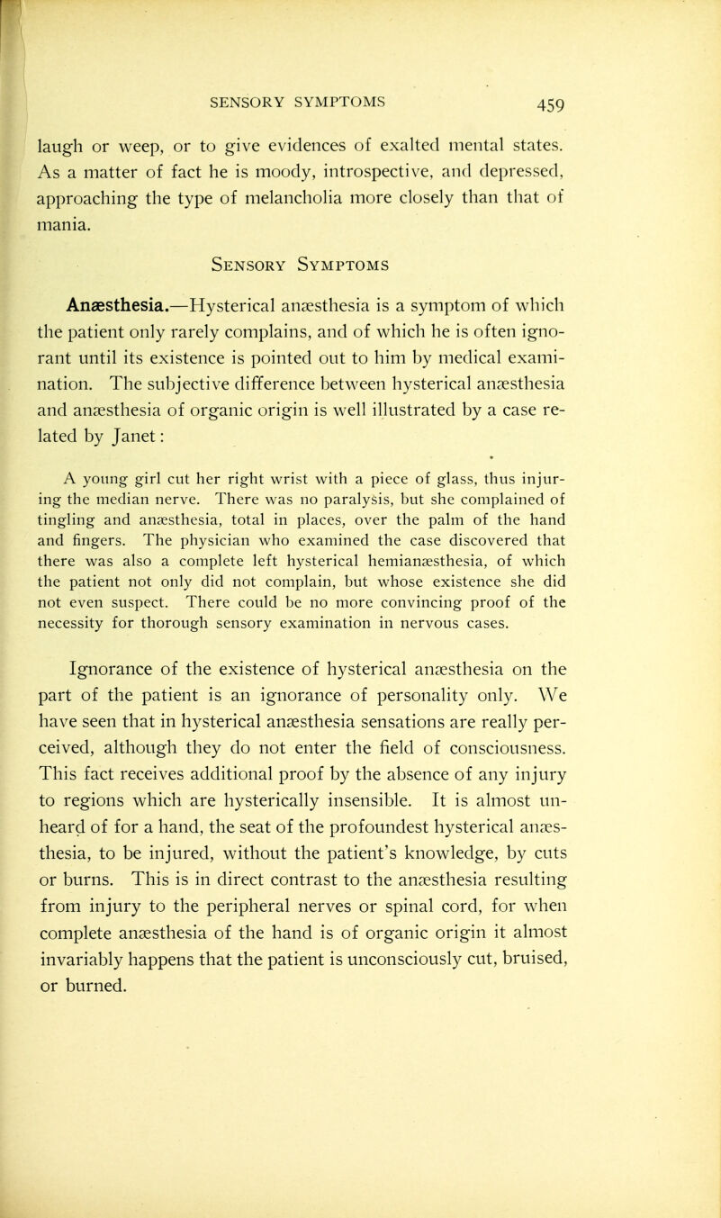laugh or weep, or to give evidences of exalted mental states. As a matter of fact he is moody, introspective, and depressed, approaching the type of melancholia more closely than that of mania. Sensory Symptoms Anaesthesia.—Hysterical anaesthesia is a symptom of vv^hich the patient only rarely complains, and of which he is often igno- rant until its existence is pointed out to him by medical exami- nation. The subjective difference between hysterical anaesthesia and anaesthesia of organic origin is well illustrated by a case re- lated by Janet: A young girl cut her right wrist with a piece of glass, thus injur- ing the median nerve. There was no paralysis, but she complained of tingling and anaesthesia, total in places, over the palm of the hand and fingers. The physician who examined the case discovered that there was also a complete left hysterical hemiansesthesia, of which the patient not only did not complain, but whose existence she did not even suspect. There could be no more convincing proof of the necessity for thorough sensory examination in nervous cases. Ignorance of the existence of hysterical anaesthesia on the part of the patient is an ignorance of personality only. We have seen that in hysterical anaesthesia sensations are really per- ceived, although they do not enter the field of consciousness. This fact receives additional proof by the absence of any injury to regions which are hysterically insensible. It is almost un- heard of for a hand, the seat of the profoundest hysterical anaes- thesia, to be injured, without the patient's knowledge, by cuts or burns. This is in direct contrast to the anaesthesia resulting from injury to the peripheral nerves or spinal cord, for when complete anaesthesia of the hand is of organic origin it almost invariably happens that the patient is unconsciously cut, bruised, or burned.