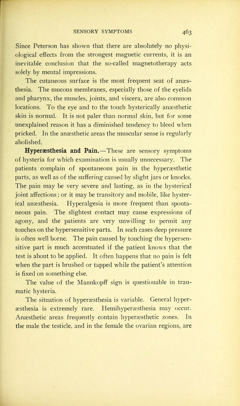 Since Peterson has shown that there are absolutely no physi- ological effects from the strongest magnetic currents, it is an inevitable conclusion that the so-called magnetotherapy acts solely by mental impressions. The cutaneous surface is the most frequent seat of anaes- thesia. The mucous membranes, especially those of the eyelids and pharynx, the muscles, joints, and viscera, are also common locations. To the eye and to the touch hysterically anaesthetic skin is normal. It is not paler than normal skin, but for some unexplained reason it has a diminished tendency to bleed when pricked. In the anaesthetic areas the muscular sense is regularly abolished. Hyperaesthesia and Pain.—These are sensory symptoms of hysteria for which examination is usually unnecessary. The patients complain of spontaneous pain in the hyperaesthetic parts, as well as of the suffering caused by slight jars or knocks. The pain may be very severe and lasting, as in the hysterical joint affections; or it may be transitory and mobile, like hyster- ical anaesthesia. Hyperalgesia is more frequent than sponta- neous pain. The slightest contact may cause expressions of agony, and the patients are very unwilling to permit any touches on the hypersensitive parts. In such cases deep pressure is often well borne. The pain caused by touching the hypersen- sitive part is much accentuated if the patient knows that the test is about to be applied. It often happens that no pain is felt when the part is brushed or tapped while the patient's attention is fixed on something else. The value of the Mannkopff sign is questionable in trau- matic hysteria. The situation of hyperaesthesia is variable. General hyper- aesthesia is extremely rare. Hemihyperaesthesia may occur. Anaesthetic areas frequently contain hyperaesthetic zones. In the male the testicle, and in the female the ovarian regions, are