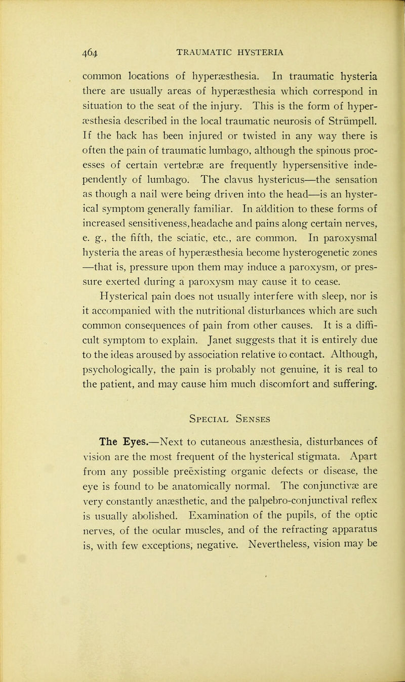 common locations of hypersesthesia. In traumatic hysteria there are usually areas of hyperaesthesia which correspond in situation to the seat of the injury. This is the form of hyper- a^'sthesia described in the local traumatic neurosis of Striimpell. If the back has been injured or twisted in any way there is often the pain of traumatic lumbago, although the spinous proc- esses of certain vertebrae are frequently hypersensitive inde- pendently of lumbago. The clavus hystericus—the sensation as though a nail were being driven into the head—is an hyster- ical symptom generally familiar. In addition to these forms of increased sensitiveness, headache and pains along certain nerves, e. g., the fifth, the sciatic, etc., are common. In paroxysmal hysteria the areas of hypersesthesia become hysterogenetic zones —that is, pressure upon them may induce a paroxysm, or pres- sure exerted during a paroxysm may cause it to cease. Hysterical pain does not usually interfere with sleep, nor is it accompanied with the nutritional disturbances which are such common consequences of pain from other causes. It is a diffi- cult symptom to explain. Janet suggests that it is entirely due to the ideas aroused by association relative to contact. Although, psychologically, the pain is probably not genuine, it is real to the patient, and may cause him much discomfort and suffering. Special Senses The Eyes.—Next to cutaneous anaesthesia, disturbances of vision are the most frequent of the hysterical stigmata. Apart from any possible preexisting organic defects or disease, the eye is found to be anatomically normal. The conjunctivae are very constantly anaesthetic, and the palpebro-conjunctival reflex is usually abolished. Examination of the pupils, of the optic nerves, of the ocular muscles, and of the refracting apparatus is, with few exceptions, negative. Nevertheless, vision may be