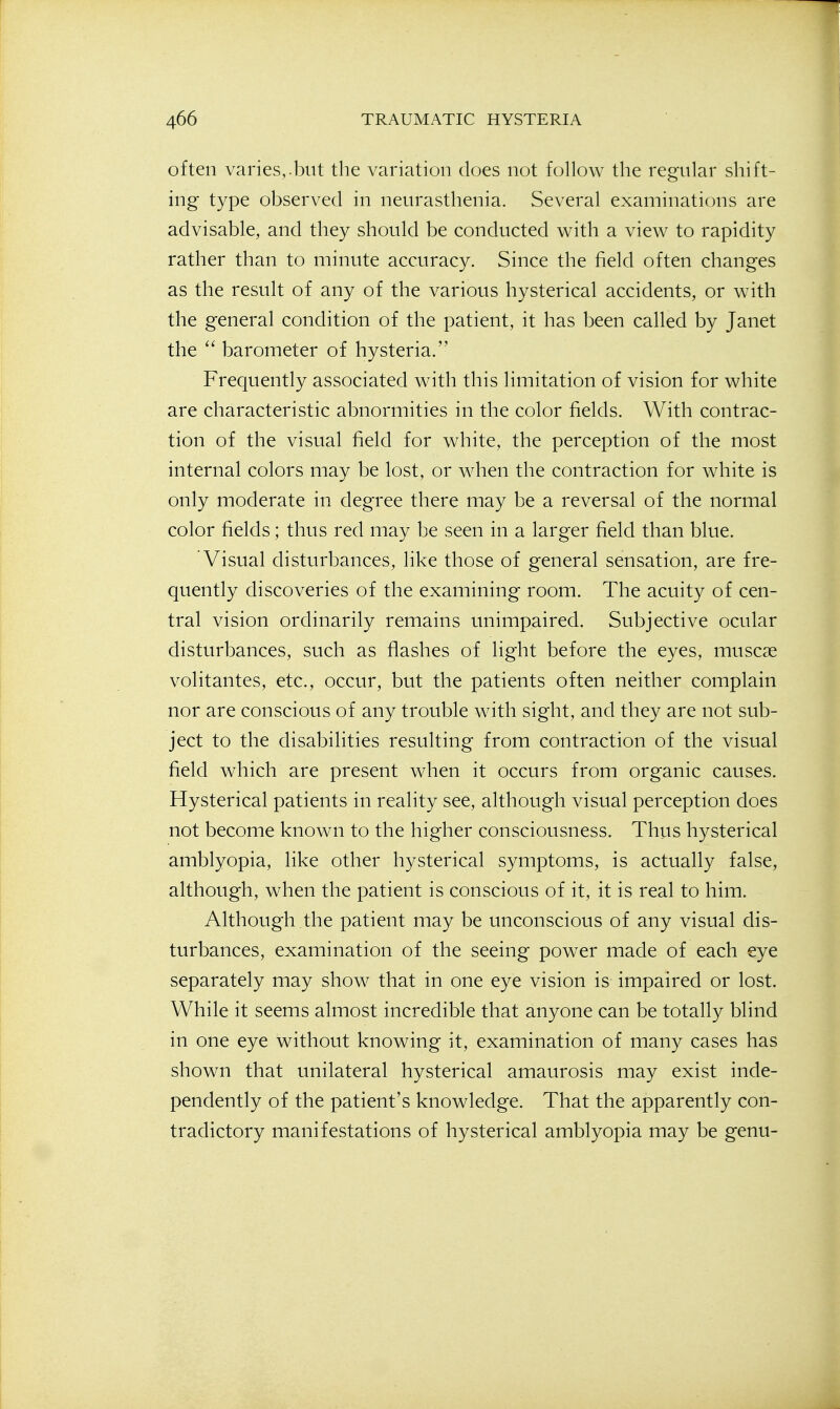 often varies,.but the variation does not follow the regular shift- ing type observed in neurasthenia. Several examinations are advisable, and they should be conducted with a view to rapidity rather than to minute accuracy. Since the field often changes as the result of any of the various hysterical accidents, or with the general condition of the patient, it has been called by Janet the barometer of hysteria. Frequently associated with this limitation of vision for white are characteristic abnormities in the color fields. With contrac- tion of the visual field for white, the perception of the most internal colors may be lost, or when the contraction for white is only moderate in degree there may be a reversal of the normal color fields; thus red may be seen in a larger field than blue. Visual disturbances, like those of general sensation, are fre- quently discoveries of the examining room. The acuity of cen- tral vision ordinarily remains unimpaired. Subjective ocular disturbances, such as flashes of light before the eyes, muscse volitantes, etc., occur, but the patients often neither complain nor are conscious of any trouble with sight, and they are not sub- ject to the disabilities resulting from contraction of the visual field which are present when it occurs from organic causes. Hysterical patients in reality see, although visual perception does not become known to the higher consciousness. Thus hysterical amblyopia, like other hysterical symptoms, is actually false, although, when the patient is conscious of it, it is real to him. Although the patient may be unconscious of any visual dis- turbances, examination of the seeing power made of each eye separately may show that in one eye vision is impaired or lost. While it seems almost incredible that anyone can be totally blind in one eye without knowing it, examination of many cases has shown that unilateral hysterical amaurosis may exist inde- pendently of the patient's knowledge. That the apparently con- tradictory manifestations of hysterical amblyopia may be genu-