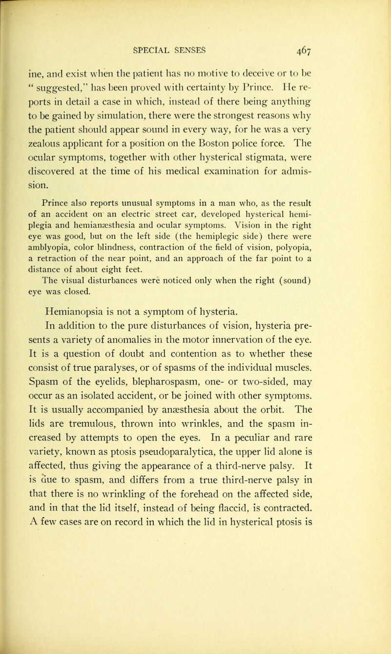 ine, and exist when the patient has no motive to deceive or to be suggested, has been proved with certainty by Prince. He re- ports in detail a case in which, instead of there being anything to be gained by simulation, there were the strongest reasons why the patient should appear sound in every way, for he was a very zealous applicant for a position on the Boston police force. The ocular symptoms, together with other hysterical stigmata, w^ere discovered at the time of his medical e:x:amination for admis- sion. Prince also reports unusual symptoms in a man who, as the result of an accident on an electric street car, developed hysterical hemi- plegia and hemian^esthesia and ocular symptoms. Vision in the right eye was good, but on the left side (the hemiplegic side) there were amblyopia, color blindness, contraction of the field of vision, polyopia, a retraction of the near point, and an approach of the far point to a distance of about eight feet. The visual disturbances were noticed only when the right (sound) eye was closed. Hemianopsia is not a symptom of hysteria. In addition to the pure disturbances of vision, hysteria pre- sents a variety of anomalies in the motor innervation of the eye. It is a question of doubt and contention as to whether these consist of true paralyses, or of spasms of the individual muscles. Spasm of the eyelids, blepharospasm, one- or two-sided, may occur as an isolated accident, or be joined with other symptoms. It is usually accompanied by anaesthesia about the orbit. The lids are tremulous, thrown into wrinkles, and the spasm in- creased by attempts to open the eyes. In a peculiar and rare variety, known as ptosis pseudoparalytica, the upper lid alone is affected, thus giving the appearance of a third-nerve palsy. It is due to spasm, and differs from a true third-nerve palsy in that there is no wrinkling of the forehead on the affected side, and in that the lid itself, instead of being flaccid, is contracted. A few cases are on record in which the lid in hysterical ptosis is