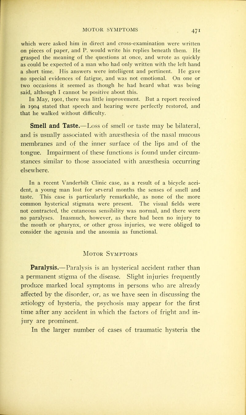 which were asked him in direct and cross-examination were written on pieces of paper, and P. would write his replies beneath them. He grasped the meaning of the questions at once, and wrote as quickly as could be expected of a man who had only written with the left hand a short time. His answers were intelligent and pertinent. He gave no special evidences of fatigue, and was not emotional. On one or two occasions it seemed as though he had heard what was being said, although I cannot be positive about this. In May, 1901, there was little improvement. But a report received in 1904 stated that speech and hearing were perfectly restored, and that he walked without difficulty. Smell and Taste.—Loss of smell or taste may be bilateral, and is usually associated with anaesthesia of the nasal mucous membranes and of the inner surface of the lips and of the tongue. Impairment of these functions is found under circum- stances similar to those associated with anaesthesia occurring elsewhere. In a recent Vanderbilt Clinic case, as a result of a bicycle acci- dent, a young man lost for several months the senses of smell and taste. This case is particularly remarkable, as none of the more common hysterical stigmata were present. The visual fields were not contracted, the cutaneous sensibility was normal, and there were no paralyses. Inasmuch, however, as there had been no injury to the mouth or pharynx, or other gross injuries, we were obliged to consider the ageusia and the anosmia as functional. Motor Symptoms Paralysis.—Paralysis is an hysterical accident rather than a permanent stigma of the disease. Slight injuries frequently produce marked local symptoms in persons who are already affected by the disorder, or, as we have seen in discussing the aetiology of hysteria, the psychosis may appear for the first time after any accident in w-hich the factors of fright and in- jury are prominent. In the larger number of cases of traumatic hysteria the