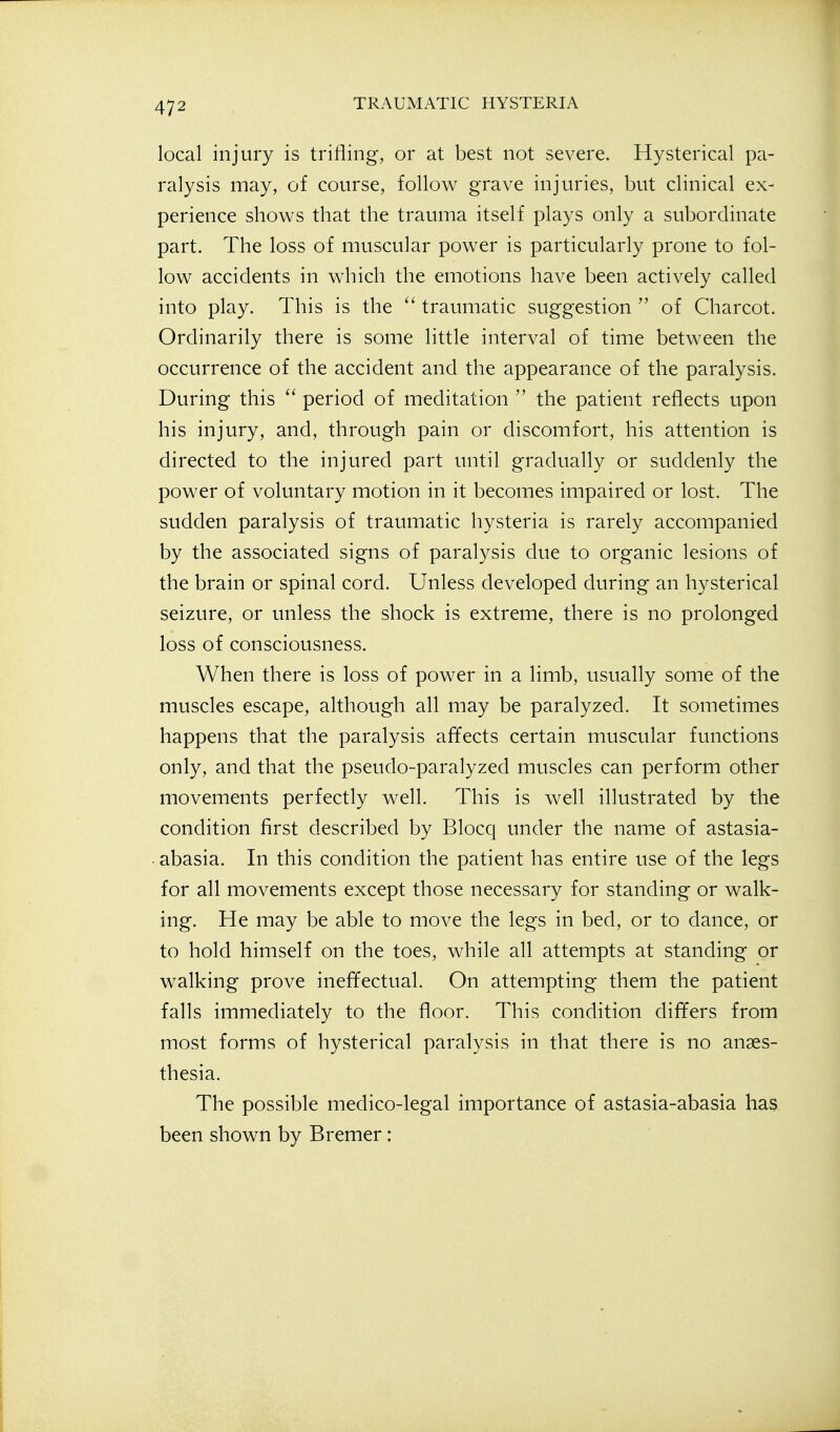 local injury is trifling, or at best not severe. Hysterical pa- ralysis may, of course, follow grave injuries, but clinical ex- perience shows that the trauma itself plays only a subordinate part. The loss of muscular power is particularly prone to fol- low accidents in which the emotions have been actively called into play. This is the  traumatic suggestion  of Charcot. Ordinarily there is some little interval of time between the occurrence of the accident and the appearance of the paralysis. During this  period of meditation  the patient reflects upon his injury, and, through pain or discomfort, his attention is directed to the injured part until gradually or suddenly the power of voluntary motion in it becomes impaired or lost. The sudden paralysis of traumatic hysteria is rarely accompanied by the associated signs of paralysis due to organic lesions of the brain or spinal cord. Unless developed during an hysterical seizure, or unless the shock is extreme, there is no prolonged loss of consciousness. When there is loss of power in a limb, usually some of the muscles escape, although all may be paralyzed. It sometimes happens that the paralysis affects certain muscular functions only, and that the pseudo-paralyzed muscles can perform other movements perfectly well. This is well illustrated by the condition first described by Blocq under the name of astasia- . abasia. In this condition the patient has entire use of the legs for all movements except those necessary for standing or walk- ing. He may be able to move the legs in bed, or to dance, or to hold himself on the toes, while all attempts at standing or walking prove ineffectual. On attempting them the patient falls immediately to the floor. This condition differs from most forms of hysterical paralysis in that there is no anaes- thesia. The possible medico-legal importance of astasia-abasia has been shown by Bremer: