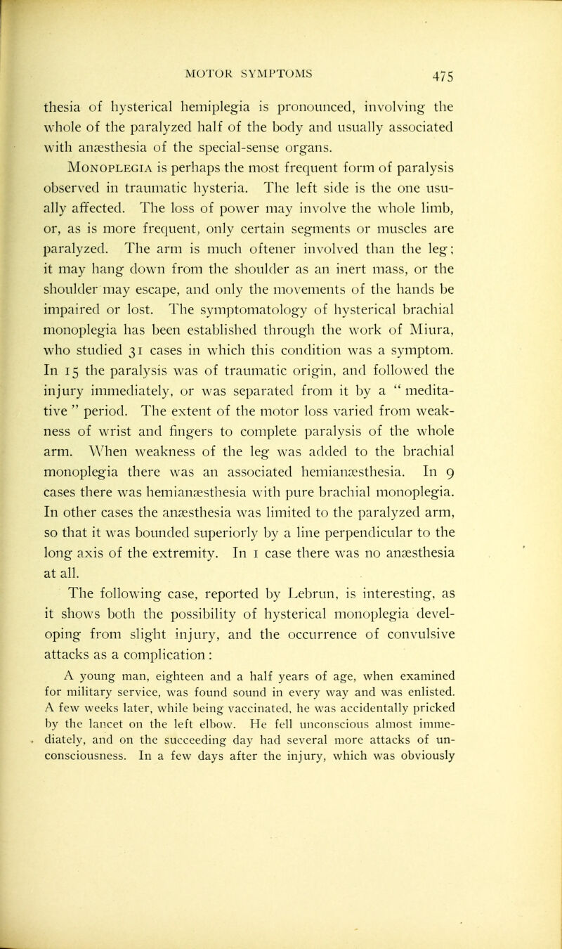 thesia of hysterical hemiplegia is pronounced, involving the whole of the paralyzed half of the body and usually associated with anaesthesia of the special-sense organs. Monoplegia is perhaps the most frequent form of paralysis observed in traumatic hysteria. The left side is the one usu- ally affected. The loss of power may involve the whole limb, or, as is more frequent, only certain segments or muscles are paralyzed. The arm is much oftener involved than the leg; it may hang down from the shoulder as an inert mass, or the shoulder may escape, and only the movements of the hands be impaired or lost. The symptomatology of hysterical brachial monoplegia has been established through the work of Miura, who studied 31 cases in which this condition was a symptom. In 15 the paralysis was of traumatic origin, and followed the injury immediately, or was separated from it by a  medita- tive  period. The extent of the motor loss varied from weak- ness of wrist and fingers to complete paralysis of the whole arm. When weakness of the leg was added to the brachial monoplegia there was an associated hemianoesthesia. In 9 cases there was hemianresthesia with pure brachial monoplegia. In other cases the anaesthesia was limited to the paralyzed arm, so that it was bounded superiorly by a line perpendicular to the long axis of the extremity. In i case there was no anaesthesia at all. The following case, reported by Lebrun, is interesting, as it shows both the possibility of hysterical monoplegia devel- oping from slight injury, and the occurrence of convulsive attacks as a complication : A young man, eighteen and a half years of age, when examined for military service, was found sound in every way and was enlisted. A few weeks later, while being vaccinated, he was accidentally pricked by the lancet on the left elbow. He fell unconscious almost imme- diately, and on the succeeding day had several more attacks of un- consciousness. In a few days after the injury, which was obviously