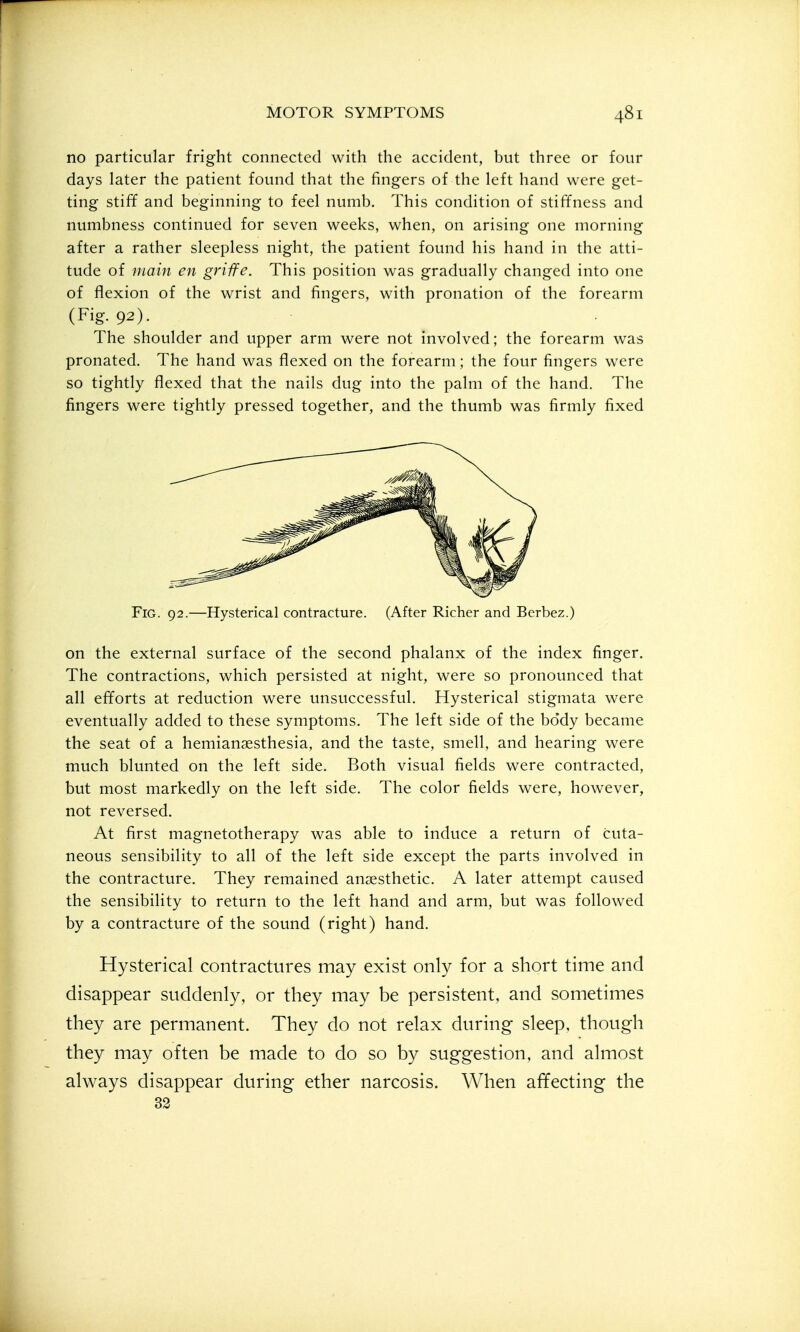 no particular fright connected with the accident, but three or four days later the patient found that the fingers of the left hand were get- ting stiff and beginning to feel numb. This condition of stiffness and numbness continued for seven weeks, when, on arising one morning after a rather sleepless night, the patient found his hand in the atti- tude of main en griife. This position was gradually changed into one of flexion of the wrist and fingers, with pronation of the forearm (Fig. 92). The shoulder and upper arm were not involved; the forearm was pronated. The hand was flexed on the forearm; the four fingers were so tightly flexed that the nails dug into the palm of the hand. The fingers were tightly pressed together, and the thumb was firmly fixed Fig. 92.—Hysterical contracture. (After Richer and Berbez.) on the external surface of the second phalanx of the index finger. The contractions, which persisted at night, were so pronounced that all efforts at reduction were unsuccessful. Hysterical stigmata were eventually added to these symptoms. The left side of the body became the seat of a hemiansesthesia, and the taste, smell, and hearing were much blunted on the left side. Both visual fields were contracted, but most markedly on the left side. The color fields were, however, not reversed. At first magnetotherapy was able to induce a return of cuta- neous sensibility to all of the left side except the parts involved in the contracture. They remained anaesthetic. A later attempt caused the sensibility to return to the left hand and arm, but was followed by a contracture of the sound (right) hand. Hysterical contractures may exist only for a short time and disappear suddenly, or they may be persistent, and sometimes they are permanent. They do not relax during sleep, though they may often be made to do so by suggestion, and almost always disappear during ether narcosis. When affecting the 32