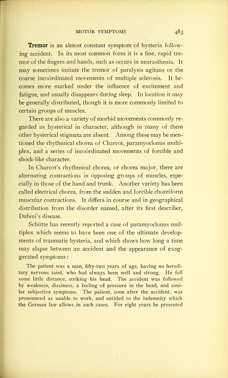 Tremor is an almost constant symptom of hysteria follow- ing accident. In its most common form it is a fine, rapid tre- mor of the fingers and hands, snch as occurs in neurasthenia. It may sometimes imitate the tremor of paralysis agitans or the coarse incoordinated movements of multiple sclerosis. It be- comes more marked under the influence of excitement and fatigue, and usually disappears during sleep. In location it may be generally distributed, though it is more commonly limited to certain groups of muscles. There are also a variety of morbid movements commonly re- garded as hysterical in character, although in many of them other hysterical stigmata are absent. Among these may be men- tioned the rhythmical chorea of Charcot, paramyoclonus multi- plex, and a series of incoordinated movements of forcible and shock-like character. In Charcot's rhythmical chorea, or chorea major, there are alternating contractions in opposing groups of muscles, espe- cially in those of the hand and trunk. Another variety has been called electrical chorea, from the sudden and forcible choreiform muscular contractions. It differs in course and in geographical distribution from the disorder named, after its first describer, Dubini's disease. Schiitte has recently reported a case of paramyoclonus mul- tiplex which seems to have been one of the ultimate develop- ments of traumatic hysteria, and which shows how long a time may elapse between an accident and the appearance of exag- gerated symptoms: The patient was a man, fifty-two years of age, having no heredi- tary nervous taint, who had always been well and strong. He fell some little distance, striking his head. The accident was followed by weakness, dizziness, a feeling of pressure in the head, and simi- lar subjective symptoms. The patient, soon after the accident, was pronounced as unable to work, and entitled to the indemnity which the German law allows in such cases. For eight years he presented