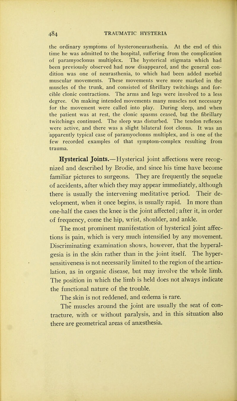 the ordinary symptoms of hysteroneurasthenia. At the end of this time he was admitted to the hospital, suffering from the complication of paramyoclonus multiplex. The hysterical stigmata which had been previously observed had now disappeared, and the general con- dition was one of neurasthenia, to which had been added morbid muscular movements. These movements were more marked in the muscles of the trunk, and consisted of fibrillary twitchings and for- cible clonic contractions. The arms and legs were involved to a less degree. On making intended movements many muscles not necessary for the movement were called into play. During sleep, and when the patient was at rest, the clonic spasms ceased, but the fibrillary twitchings continued. The sleep was disturbed. The tendon reflexes were active, and there was a slight bilateral foot clonus. It was an apparently typical case of paramyoclonus multiplex, and is one of the few recorded examples of that symptom-complex resulting from trauma. Hysterical Joints.—Hysterical joint affections were recog- nized and described by Brodie, and since his time have become familiar pictures to surgeons. They are frequently the sequelae of accidents, after which they may appear immediately, although there is usually the intervening meditative period. Their de- velopment, when it once begins, is usually rapid. In more than one-half the cases the knee is the joint affected; after it, in order of frequency, come the hip, wrist, shoulder, and ankle. The most prominent manifestation of hysterical joint affec- tions is pain, which is very much intensified by any movement. Discriminating examination shows, however, that the hyperal- gesia is in the skin rather than in the joint itself. The hyper- sensitiveness is not necessarily limited to the region of the articu- lation, as in organic disease, but may involve the whole limb. The position in which the limb is held does not always indicate the functional nature of the trouble. The skin is not reddened, and oedema is rare. The muscles around the joint are usually the seat of con- tracture, with or without paralysis, and in this situation also there are geometrical areas of anaesthesia.