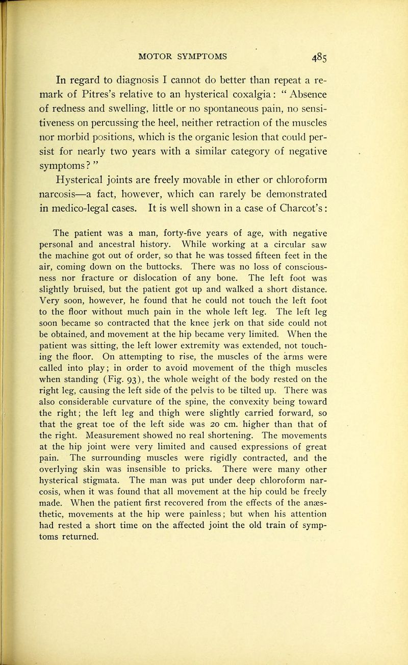 In regard to diagnosis I cannot do better than repeat a re- mark of Pitres's relative to an hysterical coxalgia: Absence of redness and swelling, little or no spontaneous pain, no sensi- tiveness on percussing the heel, neither retraction of the muscles nor morbid positions, which is the organic lesion that could per- sist for nearly two years with a similar category of negative symptoms ? Hysterical joints are freely movable in ether or chloroform narcosis—a fact, however, which can rarely be demonstrated in medico-legal cases. It is well shown in a case of Charcot's: The patient was a man, forty-five years of age, with negative personal and ancestral history. While working at a circular saw the machine got out of order, so that he was tossed fifteen feet in the air, coming down on the buttocks. There was no loss of conscious- ness nor fracture or dislocation of any bone. The left foot was slightly bruised, but the patient got up and walked a short distance. Very soon, however, he found that he could not touch the left foot to the floor without much pain in the whole left leg. The left leg soon became so contracted that the knee jerk on that side could not be obtained, and movement at the hip became very limited. When the patient was sitting, the left lower extremity was extended, not touch- ing the floor. On attempting to rise, the muscles of the arms were called into play; in order to avoid movement of the thigh muscles when standing (Fig. 93), the whole weight of the body rested on the right leg, causing the left side of the pelvis to be tilted up. There was also considerable curvature of the spine, the convexity being toward the right; the left leg and thigh were slightly carried forward, so that the great toe of the left side was 20 cm. higher than that of the right. Measurement showed no real shortening. The movements at the hip joint were very limited and caused expressions of great pain. The surrounding muscles were rigidly contracted, and the overlying skin was insensible to pricks. There were many other hysterical stigmata. The man was put under deep chloroform nar- cosis, when it was found that all movement at the hip could be freely made. When the patient first recovered from the effects of the anaes- thetic, movements at the hip were painless; but when his attention had rested a short time on the affected joint the old train of symp- toms returned.