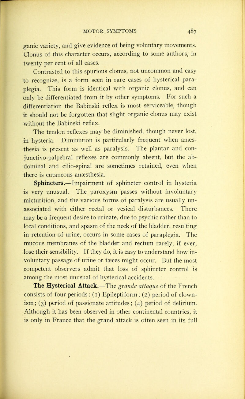 ganic variety, and give evidence of being voluntary movements. Clonus of this character occurs, according to some authors, in twenty per cent of all cases. Contrasted to this spurious clonus, not uncommon and easy to recognize, is a form seen in rare cases of hysterical para- plegia. This form is identical with organic clonus, and can only be differentiated from it by other symptoms. For such a differentiation the Babinski reflex is most serviceable, though it should not be forgotten that slight organic clonus may exist without the Babinski reflex. The tendon reflexes may be diminished, though never lost, in hysteria. Diminution is particularly frequent when anaes- thesia is present as well as paralysis. The plantar and con- junctivo-palpebral reflexes are commonly absent, but the ab-- dominal and cilio-spinal are sometimes retained, even when there is cutaneous anaesthesia. Sphincters.—Impairment of sphincter control in hysteria is very unusual. The paroxysm passes without involuntary micturition, and the various forms of paralysis are usually un- associated with either rectal or vesical disturbances. There may be a frequent desire to urinate, due to psychic rather than to local conditions, and spasm of the neck of the bladder, resulting in retention of urine, occurs in some cases of paraplegia. The mucous membranes of the bladder and rectum rarely, if ever, lose their sensibility. If they do, it is easy to understand how in- voluntary passage of urine or faeces might occur. But the most competent observers admit that loss of sphincter control is among the most unusual of hysterical accidents. The Hysterical Attack.—The grande attaque of the French consists of four periods: (i) Epileptiform; (2) period of clown- ism ; (3) period of passionate attitudes; (4) period of delirium. Although it has been observed in other continental countries, it is only in France that the grand attack is often seen in its full