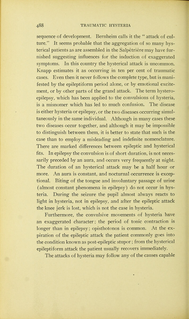 sequence of development. Bernheim calls it the attack of cul- ture. It seems probable that the aggregation of so many hys- terical patients as are assembled in the Salpetriere may have fur- nished suggesting influences for the induction of exaggerated symptoms. In this country the hysterical attack is uncommon. Knapp estimates it as occurring in ten per cent of traumatic cases. Even then it never follows the complete type, but is mani- fested by the epileptiform period alone, or by emotional excite- ment, or by other parts of the grand attack. The term hystero- epilepsy, which has been applied to the convulsions of hysteria, is a misnomer which has led to much confusion. The disease is either hysteria or epilepsy, or the two diseases occurring simul- taneously in the same individual. Although in many cases these two diseases occur together, and although it may be impossible to distinguish between them, it is better to state that such is the case than to employ a misleading and indefinite nomenclature. There are marked differences between epileptic and hysterical fits. In epilepsy the convulsion is of short duration, is not neces- sarily preceded by an aura, and occurs very frequently at night. The duration of an hysterical attack may be a half hour or more. An aura is constant, and nocturnal occurrence is excep- tional. Biting of the tongue and involuntary passage of urine (almost constant phenomena in epilepsy) do not occur in hys- teria. During the seizure the pupil almost always reacts to light in hysteria, not in epilepsy, and after the epileptic attack the knee jerk is lost, which is not the case in hysteria. Furthermore, the convulsive movements of hysteria have an exaggerated character; the period of tonic contraction is longer than in epilepsy; opisthotonos is common. At the ex- piration of the epileptic attack the patient commonly goes into the condition known as post-epileptic stupor; from the hysterical epileptiform attack the patient usually recovers immediately. The attacks of hysteria may follow any of the causes capable