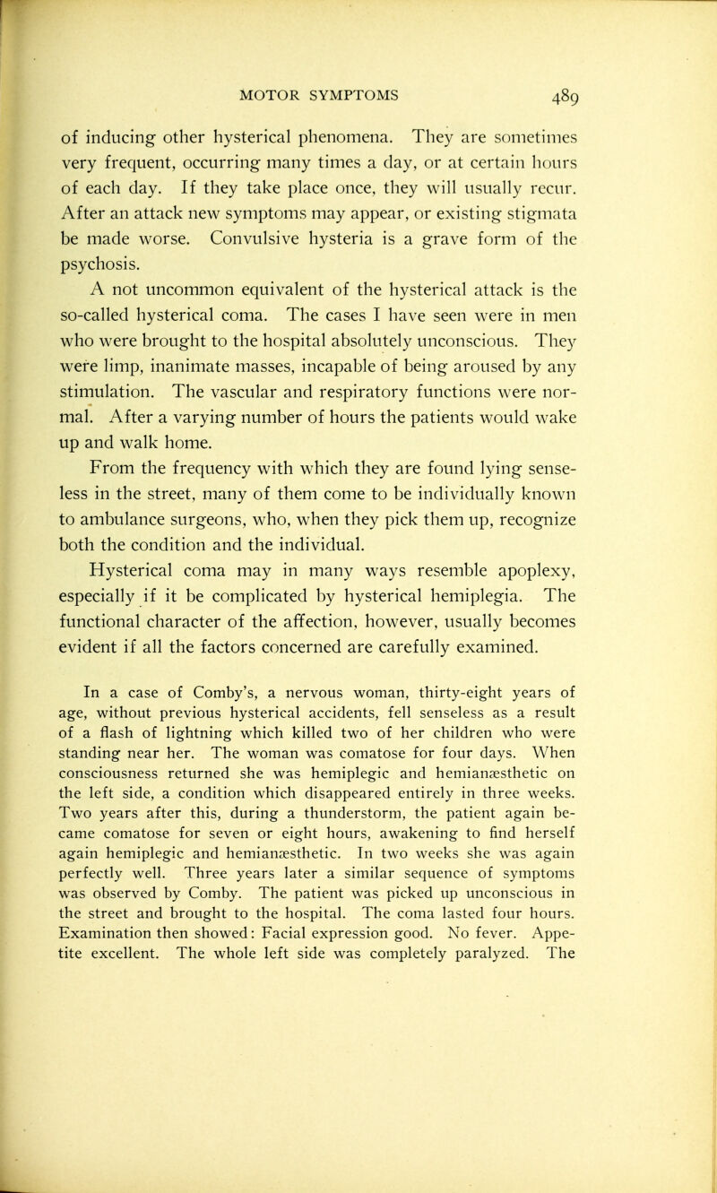 of inducing other hysterical phenomena. They are sometimes very frequent, occurring many times a day, or at certain hours of each day. If they take place once, they will usually recur. After an attack new symptoms may appear, or existing stigmata be made worse. Convulsive hysteria is a grave form of the psychosis. A not uncommon equivalent of the hysterical attack is the so-called hysterical coma. The cases I have seen were in men who were brought to the hospital absolutely unconscious. They were limp, inanimate masses, incapable of being aroused by any stimulation. The vascular and respiratory functions were nor- mal. After a varying number of hours the patients would wake up and walk home. From the frequency with which they are found lying sense- less in the street, many of them come to be individually known to ambulance surgeons, who, when they pick them up, recognize both the condition and the individual. Hysterical coma may in many ways resemble apoplexy, especially if it be complicated by hysterical hemiplegia. The functional character of the affection, however, usually becomes evident if all the factors concerned are carefully examined. In a case of Comby's, a nervous woman, thirty-eight years of age, without previous hysterical accidents, fell senseless as a result of a flash of lightning which killed two of her children who were standing near her. The woman was comatose for four days. When consciousness returned she was hemiplegic and hemiansesthetic on the left side, a condition which disappeared entirely in three weeks. Two years after this, during a thunderstorm, the patient again be- came comatose for seven or eight hours, awakening to find herself again hemiplegic and hemianaesthetic. In two weeks she was again perfectly well. Three years later a similar sequence of symptoms was observed by Comby. The patient was picked up unconscious in the street and brought to the hospital. The coma lasted four hours. Examination then showed: Facial expression good. No fever. Appe- tite excellent. The whole left side was completely paralyzed. The