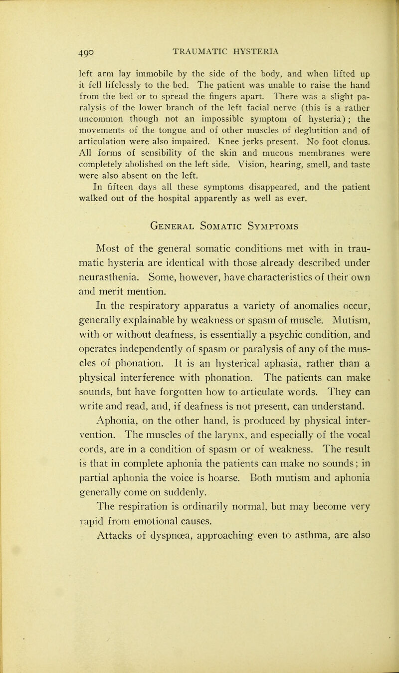 left arm lay immobile by the side of the body, and when lifted up it fell lifelessly to the bed. The patient was unable to raise the hand from the bed or to spread the fingers apart. There was a slight pa- ralysis of the lower branch of the left facial nerve (this is a rather uncommon though not an impossible symptom of hysteria) ; the movements of the tongue and of other muscles of deglutition and of articulation were also impaired. Knee jerks present. No foot clonus. All forms of sensibility of the skin and mucous membranes were completely abolished on the left side. Vision, hearing, smell, and taste were also absent on the left. In fifteen days all these symptoms disappeared, and the patient walked out of the hospital apparently as well as ever. General Somatic Symptoms Most of the general somatic conditions met with in trau- matic hysteria are identical with those already described under neurasthenia. Some, however, have characteristics of their own and merit mention. In the respiratory apparatus a variety of anomalies occur, generally explainable by weakness or spasm of muscle. Mutism, with or without deafness, is essentially a psychic condition, and operates independently of spasm or paralysis of any of the mus- cles of phonation. It is an hysterical aphasia, rather than a physical interference with phonation. The patients can make sounds, but have forgotten how to articulate words. They can write and read, and, if deafness is not present, can understand. Aphonia, on the other hand, is produced by physical inter- vention. The muscles of the larynx, and especially of the vocal cords, are in a condition of spasm or of weakness. The result is that in complete aphonia the patients can make no sounds; in partial aphonia the voice is hoarse. Both mutism and aphonia generally come on suddenly. The respiration is ordinarily normal, but may become very rapid from emotional causes. Attacks of dyspnoea, approaching even to asthma, are also