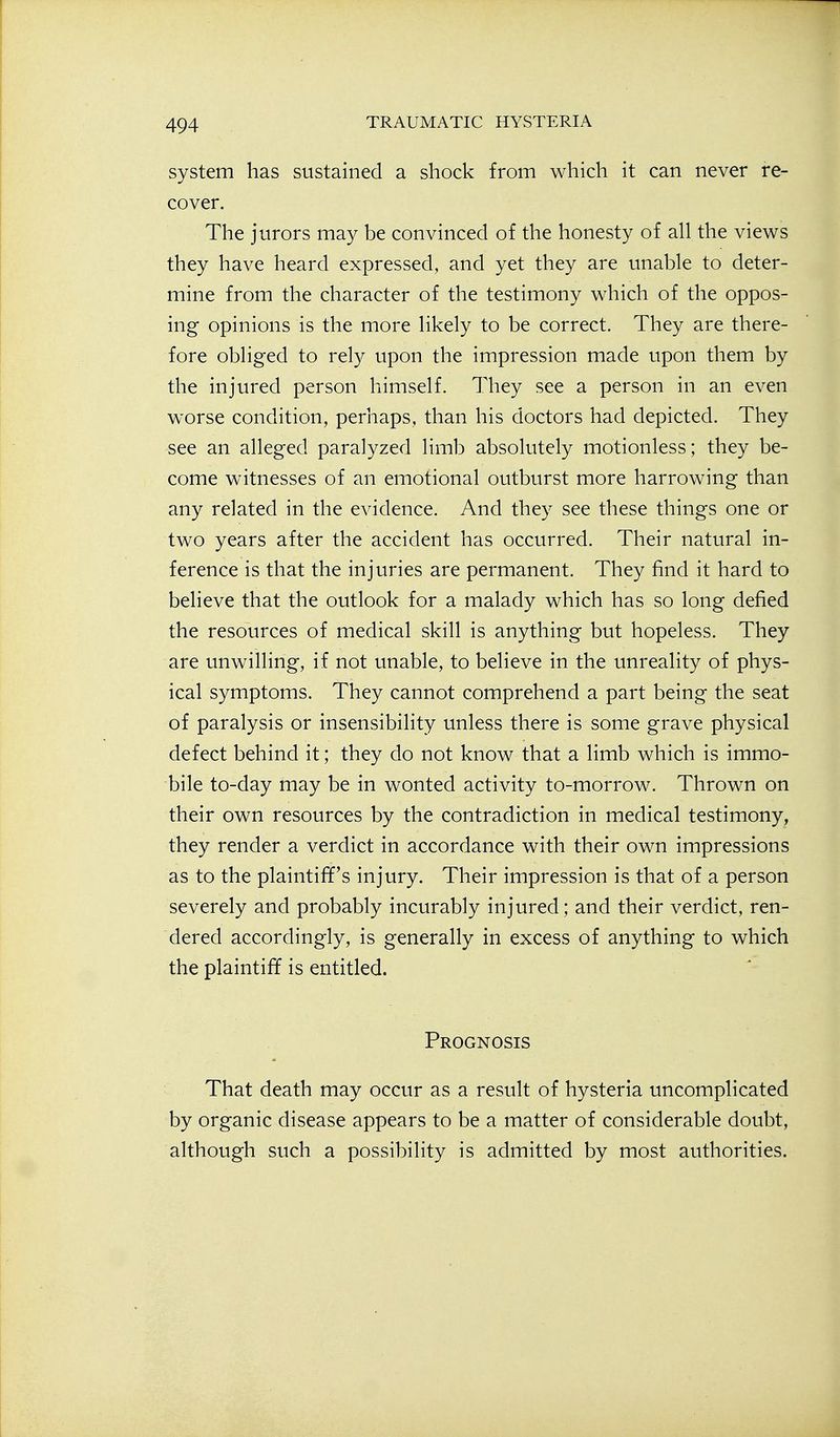 system has sustained a shock from which it can never re- cover. The jurors may be convinced of the honesty of all the views they have heard expressed, and yet they are unable to deter- mine from the character of the testimony which of the oppos- ing opinions is the more likely to be correct. They are there- fore obliged to rely upon the impression made upon them by the injured person himself. They see a person in an even worse condition, perhaps, than his doctors had depicted. They see an alleged paralyzed limb absolutely motionless; they be- come witnesses of an emotional outburst more harrowing than any related in the evidence. And they see these things one or two years after the accident has occurred. Their natural in- ference is that the injuries are permanent. They find it hard to believe that the outlook for a malady which has so long defied the resources of medical skill is anything but hopeless. They are unwilling, if not unable, to believe in the unreality of phys- ical symptoms. They cannot comprehend a part being the seat of paralysis or insensibility unless there is some grave physical defect behind it; they do not know that a limb which is immo- bile to-day may be in wonted activity to-morrow. Thrown on their own resources by the contradiction in medical testimony, they render a verdict in accordance with their own impressions as to the plaintiff's injury. Their impression is that of a person severely and probably incurably injured; and their verdict, ren- dered accordingly, is generally in excess of anything to which the plaintiff is entitled. Prognosis That death may occur as a result of hysteria uncomplicated by organic disease appears to be a matter of considerable doubt, although such a possibility is admitted by most authorities.