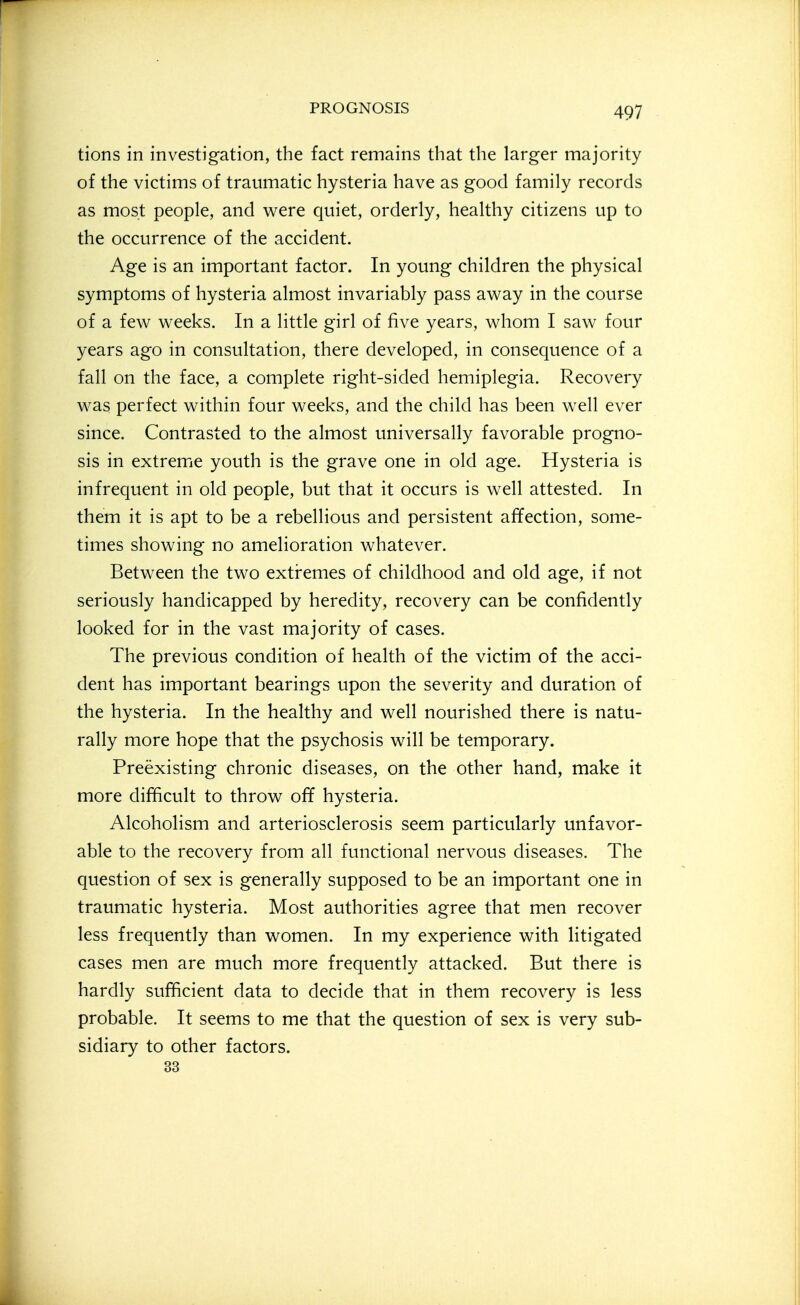 tions in investigation, the fact remains that the larger majority of the victims of traumatic hysteria have as good family records as most people, and were quiet, orderly, healthy citizens up to the occurrence of the accident. Age is an important factor. In young children the physical symptoms of hysteria almost invariably pass away in the course of a few weeks. In a little girl of five years, whom I saw four years ago in consultation, there developed, in consequence of a fall on the face, a complete right-sided hemiplegia. Recovery was perfect within four weeks, and the child has been well ever since. Contrasted to the almost universally favorable progno- sis in extreme youth is the grave one in old age. Hysteria is infrequent in old people, but that it occurs is well attested. In them it is apt to be a rebellious and persistent affection, some- times showing no amelioration whatever. Between the two extremes of childhood and old age, if not seriously handicapped by heredity, recovery can be confidently looked for in the vast majority of cases. The previous condition of health of the victim of the acci- dent has important bearings upon the severity and duration of the hysteria. In the healthy and well nourished there is natu- rally more hope that the psychosis will be temporary. Preexisting chronic diseases, on the other hand, make it more difficult to throw off hysteria. Alcoholism and arteriosclerosis seem particularly unfavor- able to the recovery from all functional nervous diseases. The question of sex is generally supposed to be an important one in traumatic hysteria. Most authorities agree that men recover less frequently than women. In my experience with litigated cases men are much more frequently attacked. But there is hardly sufficient data to decide that in them recovery is less probable. It seems to me that the question of sex is very sub- sidiary to other factors. 33