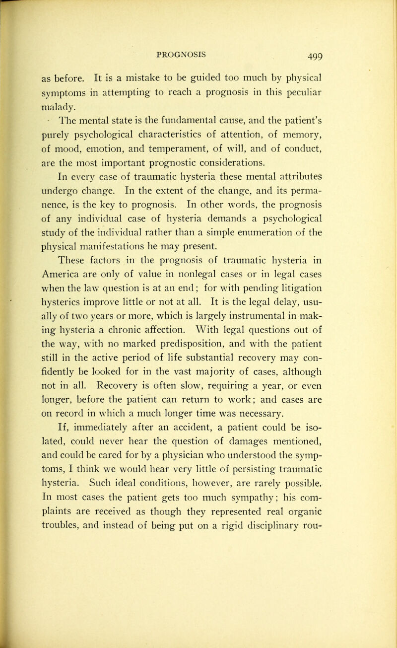 as before. It is a mistake to be guided too much by physical symptoms in attempting to reach a prognosis in this pecuhar malady. ■ The mental state is the fundamental cause, and the patient's purely psychological characteristics of attention, of memory, of mood, emotion, and temperament, of will, and of conduct, are the most important prognostic considerations. In every case of traumatic hysteria these mental attributes undergo change. In the extent of the change, and its perma- nence, is the key to prognosis. In other words, the prognosis of any individual case of hysteria demands a psychological study of the individual rather than a simple enumeration of the physical manifestations he may present. These factors in the prognosis of traumatic hysteria in America are only of value in nonlegal cases or in legal cases when the law question is at an end; for with pending litigation hysterics improve little or not at all. It is the legal delay, usu- ally of two years or more, which is largely instrumental in mak- ing hysteria a chronic affection. With legal questions out of the way, with no marked predisposition, and with the patient still in the active period of life substantial recovery may con- fidently be looked for in the vast majority of cases, although not in all. Recovery is often slow, requiring a year, or even longer, before the patient can return to work; and cases are on record in which a much longer time was necessary. If, immediately after an accident, a patient could be iso- lated, could never hear the question of damages mentioned, and could be cared for by a physician who understood the symp- toms, I think we would hear very little of persisting traumatic hysteria. Such ideal conditions, however, are rarely possible. In most cases the patient gets too much sympathy; his com- plaints are received as though they represented real organic troubles, and instead of being put on a rigid disciplinary rou-