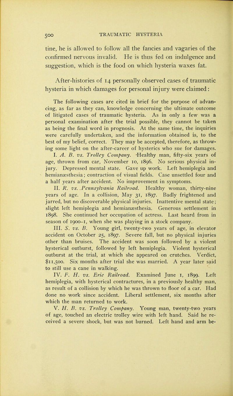 tine, he is allowed to follow all the fancies and vagaries of the confirmed nervous invalid. He is thus fed on indulgence and suggestion, which is the food on which hysteria waxes fat. After-histories of 14 personally observed cases of traumatic hysteria in which damages for personal injury were claimed: The following cases are cited in brief for the purpose of advan- cing, as far as they can, knowledge concerning the ultimate outcome of litigated cases of traumatic hysteria. As in only a few was a personal examination after the trial possible, they cannot be taken as being the final word in prognosis. At the same time, the inquiries were carefully undertaken, and the information obtained is, to the best of my belief, correct. They may be accepted, therefore, as throw- ing some light on the after-career of hysterics who sue for damages. I. A. B. vs. Trolley Company. -Healthy man, fifty-six years of age, thrown from car, November 10, 1896. No serious physical in- jury. Depressed mental state. Gave up work. Left hemiplegia and ^ hemianaesthesia; contraction of visual fields. Case unsettled four and a half years after accident. No improvement in symptoms. II. R. vs. .Pennsylvania Railroad. Healthy woman, thirty-nine years of age. In a colHsion, May 31, 1897. Badly frightened and jarred, but no discoverable physical injuries. Inattentive mental state; slight left hemiplegia and hemianaesthesia. Generous settlement in 1898. She continued her occupation of actress. Last heard from in season of 1900-1, when she was playing in a stock company. III. vS. vs. B. Young girl, twenty-two years of age, in elevator accident on October 25, 1897. Severe fall, but no physical injuries other than bruises. The accident was soon followed by a violent hysterical outburst, followed by left hemiplegia. Violent hysterical outburst at the trial, at which she appeared on crutches. Verdict, $11,500. Six months after trial she was married. A year later said to still use a cane in walking. IV. F. H. vs. Erie Railroad. Examined June i, 1899. Left hemiplegia, with hysterical contractures, in a previously healthy man, as result of a collision by which he was thrown to floor of a car. Had done no work since accident. Liberal settlement, six months after which the man returned to work. V. H. B. vs. Trolley Company. Young man, twenty-two years of age, touched an electric trolley wire with left hand. Said he re- ceived a severe shock, but was not burned. Left hand and arm be-