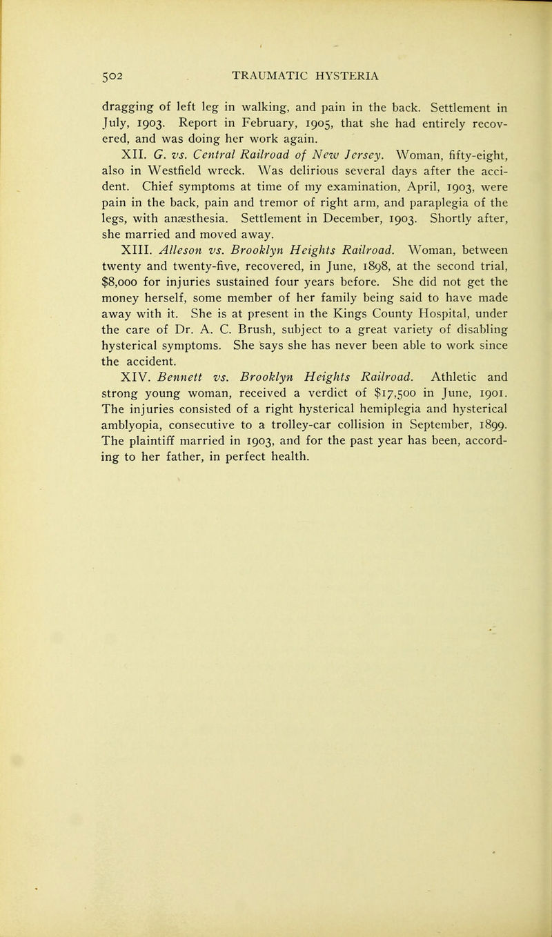 dragging of left leg in walking, and pain in the back. Settlement in July, 1903. Report in February, 1905, that she had entirely recov- ered, and was doing her work again. XII. G. vs. Central Railroad of New Jersey. Woman, fifty-eight, also in Westfield wreck. Was delirious several days after the acci- dent. Chief symptoms at time of my examination, April, 1903, were pain in the back, pain and tremor of right arm, and paraplegia of the legs, with anaesthesia. Settlement in December, 1903. Shortly after, she married and moved away. XIII. Alleson vs. Brooklyn Heights Railroad. Woman, between twenty and twenty-five, recovered, in June, 1898, at the second trial, $8,000 for injuries sustained four years before. She did not get the money herself, some member of her family being said to have made away with it. She is at present in the Kings County Hospital, under the care of Dr. A. C. Brush, subject to a great variety of disabling hysterical symptoms. She says she has never been able to work since the accident. XIV. Bennett vs. Brooklyn Heights Railroad. Athletic and strong young woman, received a verdict of $17,500 in June, 1901. The injuries consisted of a right hysterical hemiplegia and hysterical amblyopia, consecutive to a trolley-car collision in September, 1899. The plaintiff married in 1903, and for the past year has been, accord- ing to her father, in perfect health.