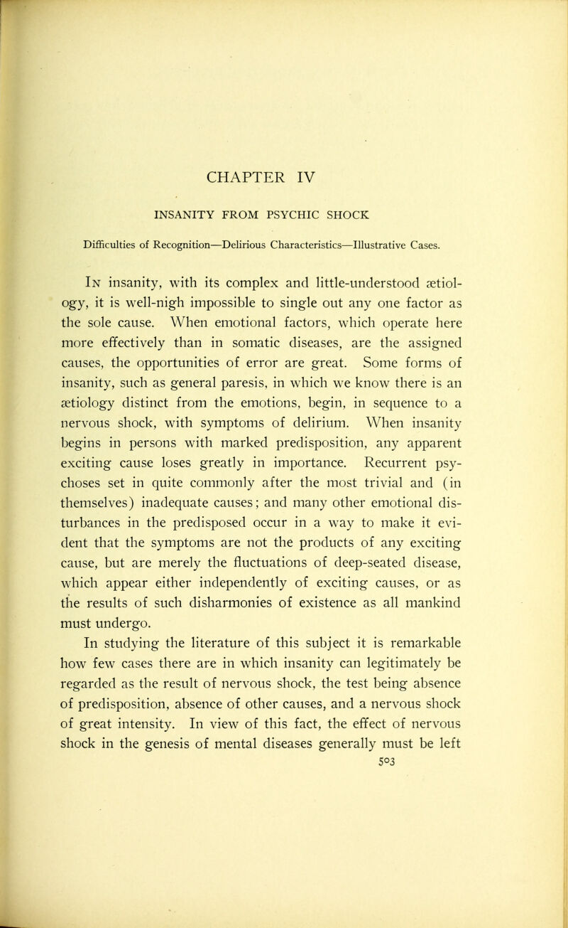 CHAPTER IV INSANITY FROM PSYCHIC SHOCK Difficulties of Recognition—Delirious Characteristics—Illustrative Cases. In insanity, with its complex and little-understood setiol- ogy, it is well-nigh impossible to single out any one factor as the sole cause. When emotional factors, which operate here more effectively than in somatic diseases, are the assigned causes, the opportunities of error are great. Some forms of insanity, such as general paresis, in which we know there is an aetiology distinct from the emotions, begin, in sequence to a nervous shock, with symptoms of delirium. When insanity begins in persons with marked predisposition, any apparent exciting cause loses greatly in importance. Recurrent psy- choses set in quite commonly after the most trivial and (in themselves) inadequate causes; and many other emotional dis- turbances in the predisposed occur in a way to make it evi- dent that the symptoms are not the products of any exciting cause, but are merely the fluctuations of deep-seated disease, which appear either independently of exciting causes, or as the results of such disharmonies of existence as all mankind must undergo. In studying the literature of this subject it is remarkable how few cases there are in which insanity can legitimately be regarded as the result of nervous shock, the test being absence of predisposition, absence of other causes, and a nervous shock of great intensity. In view of this fact, the effect of nervous shock in the genesis of mental diseases generally must be left