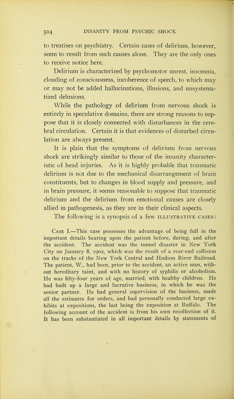 to treatises on psychiatry. Certain cases of delirium, however, seem to result from such causes alone. They are the only ones to receive notice here. Delirium is characterized by psychomotor unrest, insomnia, clouding of consciousness, incoherence of speech, to which may or may not be added hallucinations, illusions, and unsystema- tized delusions. While the pathology of delirium from nervous shock is entirely in speculative domains, there are strong reasons to sup- pose that it is closely connected with disturbances in the cere- bral circulation. Certain it is that evidences of disturbed circu- lation are always present. It is plain that the symptoms of delirium from nervous shock are strikingly similar to those of the insanity character- istic of head injuries. As it is highly probable that traumatic delirium is not due to the mechanical disarrangement of brain constituents, but to changes in blood supply and pressure, and in brain pressure, it seems reasonable to suppose that traumatic delirium and the delirium from emotional causes are closely allied in pathogenesis, as they are in their clinical aspects. The following is a synopsis of a few illustrative cases : Case I.—This case possesses the advantage of being full in the important details bearing upon the patient before, during, and after the accident. The accident was the tunnel disaster in New York City on January 8, 1902, which was the result of a rear-end collision on the tracks of the New York Central and Hudson River Railroad. The patient, W., had been, prior to the accident, an active man, with- out hereditary taint, and with no history of syphilis or alcoholism. He was fifty-four years of age, married, with healthy children. He had built up a large and lucrative business, in which he was the senior partner. He had general supervision of the business, made all the estimates for orders, and had personally conducted large ex- hibits at expositions, the last being the exposition at Buffalo. The following account of the accident is from his own recollection of it. It has been substantiated in all important details by statements of