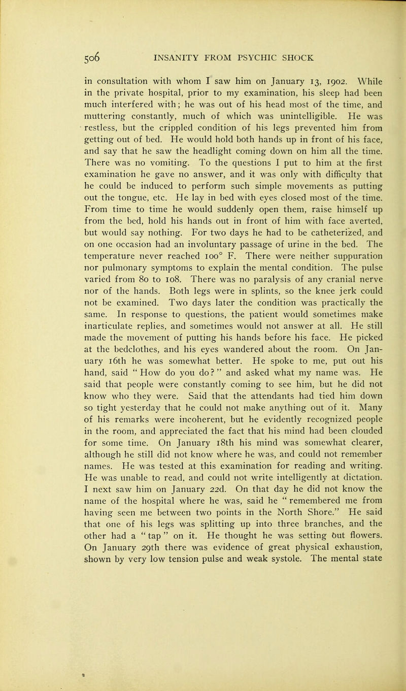 in consultation with whom I saw him on January 13, 1902. While in the private hospital, prior to my examination, his sleep had been much interfered with; he was out of his head most of the time, and muttering constantly, much of which was unintelligible. He was restless, but the crippled condition of his legs prevented him from getting out of bed. He would hold both hands up in front of his face, and say that he saw the headlight coming down on him all the time. There was no vomiting. To the questions I put to him at the first examination he gave no answer, and it was only with difficulty that he could be induced to perform such simple movements as putting out the tongue, etc. He lay in bed with eyes closed most of the time. From time to time he would suddenly open them, raise himself up from the bed, hold his hands out in front of him with face averted, but would say nothing. For two days he had to be catheterized, and on one occasion had an involuntary passage of urine in the bed. The temperature never reached 100° F. There were neither suppuration nor pulmonary symptoms to explain the mental condition. The pulse varied from 80 to 108. There was no paralysis of any cranial nerve nor of the hands. Both legs were in splints, so the knee jerk could not be examined. Two days later the condition was practically the same. In response to questions, the patient would sometimes make inarticulate replies, and sometimes would not answer at all. He still made the movement of putting his hands before his face. He picked at the bedclothes, and his eyes wandered about the room. On Jan- uary 16th he was somewhat better. He spoke to me, put out his hand, said  How do you do ?  and asked what my name was. He said that people were constantly coming to see him, but he did not know who they were. Said that the attendants had tied him down so tight yesterday that he could not make anything out of it. Many of his remarks were incoherent, but he evidently recognized people in the room, and appreciated the fact that his mind had been clouded for some time. On January i8th his mind was somewhat clearer, although he still did not know where he was, and could not remember names. He was tested at this examination for reading and writing. He was unable to read, and could not write intelligently at dictation. I next saw him on January 226. On that day he did not know the name of the hospital where he was, said he  remembered me from having seen me between two points in the North Shore. He said that one of his legs was splitting up into three branches, and the other had a  tap  on it. He thought he was setting but flowers. On January 29th there was evidence of great physical exhaustion, shown by very low tension pulse and weak systole. The mental state