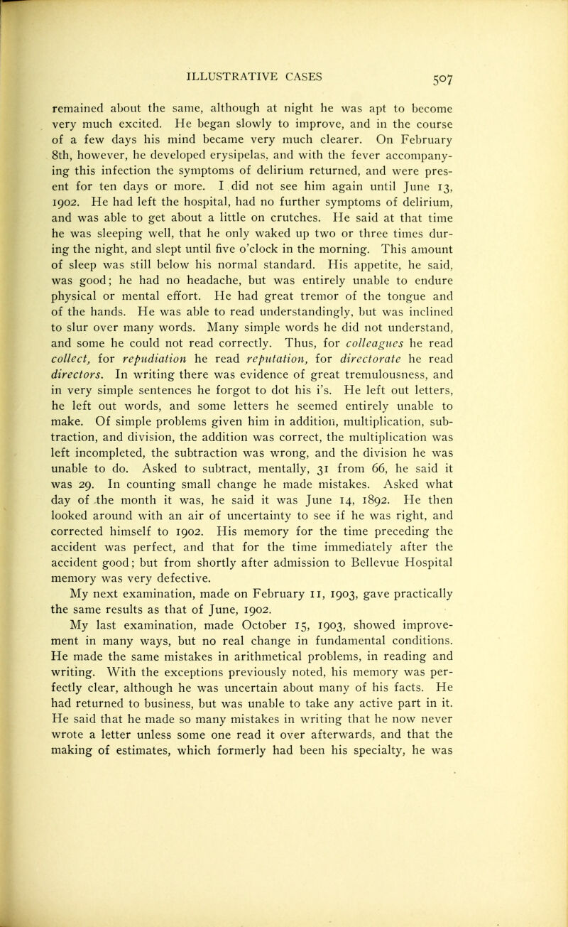 remained about the same, although at night he was apt to become very much excited. He began slowly to improve, and in the course of a few days his mind became very much clearer. On February 8th, however, he developed erysipelas, and with the fever accompany- ing this infection the symptoms of delirium returned, and were pres- ent for ten days or more. I did not see him again until June 13, 1902. He had left the hospital, had no further symptoms of delirium, and was able to get about a little on crutches. He said at that time he was sleeping well, that he only waked up two or three times dur- ing the night, and slept until five o'clock in the morning. This amount of sleep was still below his normal standard. His appetite, he said, was good; he had no headache, but was entirely unable to endure physical or mental effort. He had great tremor of the tongue and of the hands. He was able to read understandingly, but was inclined to slur over many words. Many simple words he did not understand, and some he could not read correctly. Thus, for colleagues he read collect, for repudiation he read reputation, for directorate he read directors. In writing there was evidence of great tremulousness, and in very simple sentences he forgot to dot his i's. He left out letters, he left out words, and some letters he seemed entirely unable to make. Of simple problems given him in addition, multiplication, sub- traction, and division, the addition was correct, the multiplication was left incompleted, the subtraction was wrong, and the division he was unable to do. Asked to subtract, mentally, 31 from 66, he said it was 29. In counting small change he made mistakes. Asked what day of the month it was, he said it was June 14, 1892. He then looked around with an air of uncertainty to see if he was right, and corrected himself to 1902. His memory for the time preceding the accident was perfect, and that for the time immediately after the accident good; but from shortly after admission to Bellevue Hospital memory was very defective. My next examination, made on February 11, 1903, gave practically the same results as that of June, 1902. My last examination, made October 15, 1903, showed improve- ment in many ways, but no real change in fundamental conditions. He made the same mistakes in arithmetical problems, in reading and writing. With the exceptions previously noted, his memory was per- fectly clear, although he was uncertain about many of his facts. He had returned to business, but was unable to take any active part in it. He said that he made so many mistakes in writing that he now never wrote a letter unless some one read it over afterwards, and that the making of estimates, which formerly had been his specialty, he was