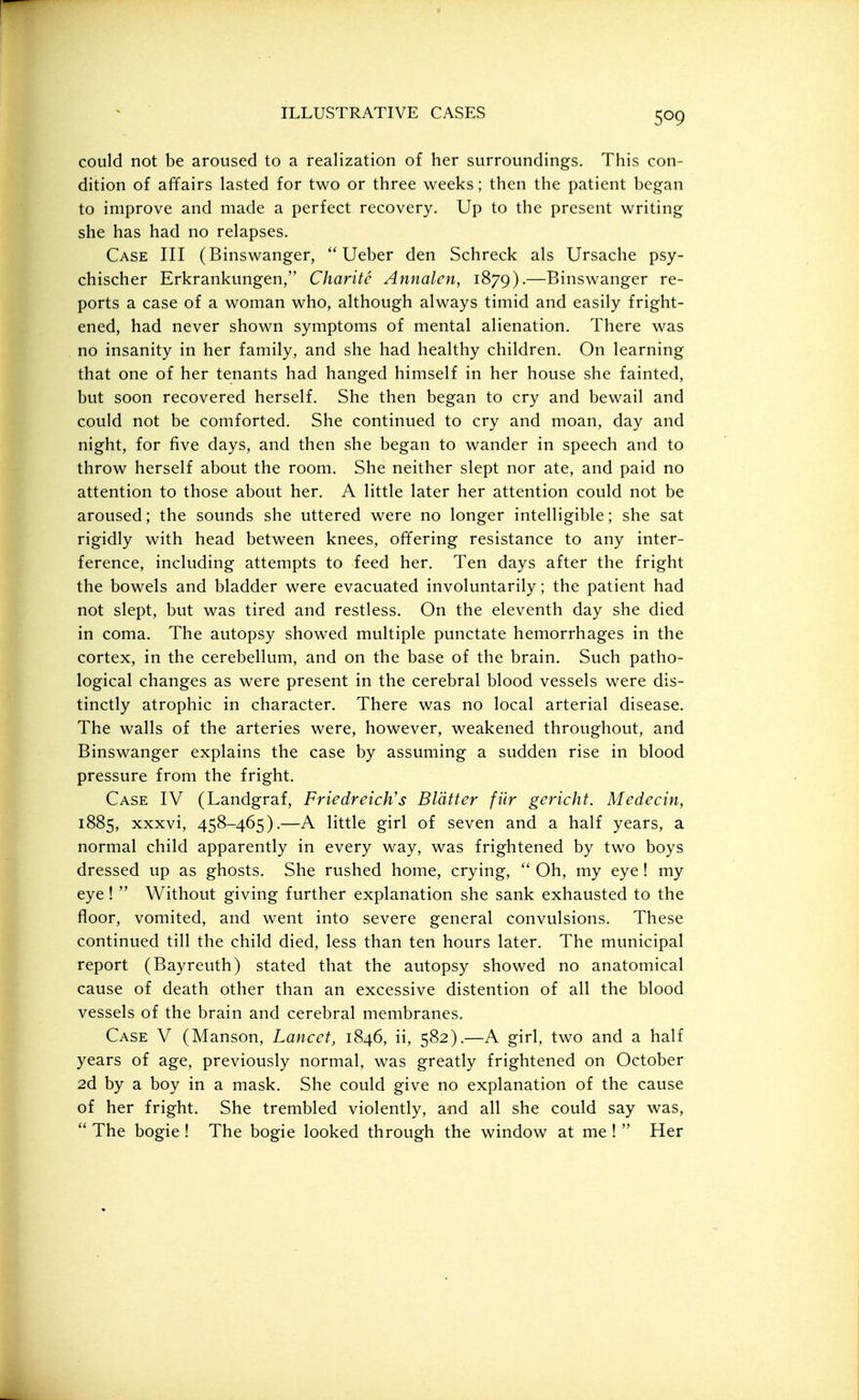 could not be aroused to a realization of her surroundings. This con- dition of affairs lasted for two or three weeks; then the patient began to improve and made a perfect recovery. Up to the present writing she has had no relapses. Case III (Binswanger,  Ueber den Schreck als Ursache psy- chischer Erkrankungen, Charitc Annalen, 1879).—Binswanger re- ports a case of a woman who, although always timid and easily fright- ened, had never shown symptoms of mental alienation. There was no insanity in her family, and she had healthy children. On learning that one of her tenants had hanged himself in her house she fainted, but soon recovered herself. She then began to cry and bewail and could not be comforted. She continued to cry and moan, day and night, for five days, and then she began to wander in speech and to throw herself about the room. She neither slept nor ate, and paid no attention to those about her. A little later her attention could not be aroused; the sounds she uttered were no longer intelligible; she sat rigidly with head between knees, offering resistance to any inter- ference, including attempts to feed her. Ten days after the fright the bowels and bladder were evacuated involuntarily; the patient had not slept, but was tired and restless. On the eleventh day she died in coma. The autopsy showed multiple punctate hemorrhages in the cortex, in the cerebellum, and on the base of the brain. Such patho- logical changes as were present in the cerebral blood vessels were dis- tinctly atrophic in character. There was no local arterial disease. The walls of the arteries were, however, weakened throughout, and Binswanger explains the case by assuming a sudden rise in blood pressure from the fright. Case IV (Landgraf, Friedreich's Blatter fiir gericht. Medecin, 1885, xxxvi, 458-465).—A little girl of seven and a half years, a normal child apparently in every way, was frightened by two boys dressed up as ghosts. She rushed home, crying,  Oh, my eye ! my eye!  Without giving further explanation she sank exhausted to the floor, vomited, and went into severe general convulsions. These continued till the child died, less than ten hours later. The municipal report (Bayreuth) stated that the autopsy showed no anatomical cause of death other than an excessive distention of all the blood vessels of the brain and cerebral membranes. Case V (Manson, Lancet, 1846, ii, 582).—A girl, two and a half years of age, previously normal, was greatly frightened on October 2d by a boy in a mask. She could give no explanation of the cause of her fright. She trembled violently, a-nd all she could say was,  The bogie ! The bogie looked through the window at me !  Her