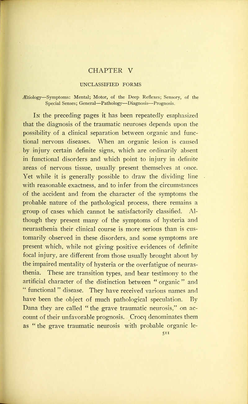 CHAPTER V UNCLASSIFIED FORMS Etiology—Symptoms: Mental; Motor, of the Deep Reflexes; Sensory, of the Special Senses; General—Pathology—Diagnosis—Prognosis. In the preceding pages it has been repeatedly emphasized that the diagnosis of the traumatic neuroses depends upon the possibihty of a cHnical separation between organic and func- tional nervous diseases. When an organic lesion is caused by injury certain definite signs, which are ordinarily absent in functional disorders and which point to injury in definite areas of nervous tissue, usually present themselves at once. Yet while it is generally possible to draw the dividing line with reasonable exactness, and to infer from the circumstances of the accident and from the character of the symptoms the probable nature of the pathological process, there remains a group of cases which cannot be satisfactorily classified. Al- though they present many of the symptoms of hysteria and neurasthenia their clinical course is more serious than is cus- tomarily observed in these disorders, and some symptoms are present which, while not giving positive evidences of definite focal injury, are different from those usually brought about by the impaired mentality of hysteria or the overfatigue of neuras- thenia. These are transition types, and bear testimony to the artificial character of the distinction between  organic  and  functional  disease. They have received various names and have been the object of much pathological speculation. By Dana they are called  the grave traumatic neurosis, on ac- count of their unfavorable prognosis. Crocq denominates them as  the grave traumatic neurosis with probable organic le-