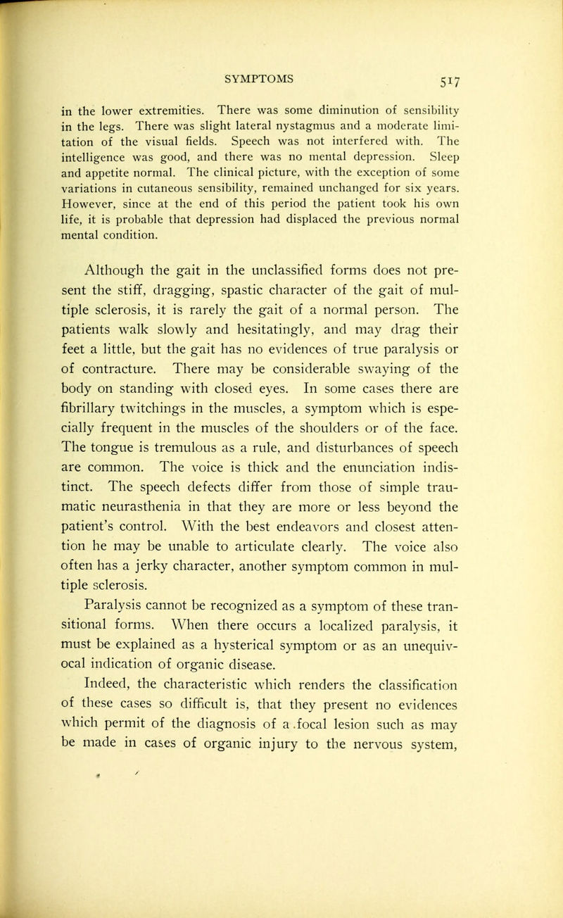 in the lower extremities. There was some diminution of sensibility in the legs. There was slight lateral nystagmus and a moderate limi- tation of the visual fields. Speech was not interfered with. The intelligence was good, and there was no mental depression. Sleep and appetite normal. The clinical picture, with the exception of some variations in cutaneous sensibility, remained unchanged for six years. However, since at the end of this period the patient took his own life, it is probable that depression had displaced the previous normal mental condition. Although the gait in the unclassified forms does not pre- sent the stiff, dragging, spastic character of the gait of mul- tiple sclerosis, it is rarely the gait of a normal person. The patients walk slowly and hesitatingly, and may drag their feet a little, but the gait has no evidences of true paralysis or of contracture. There may be considerable swaying of the body on standing with closed eyes. In some cases there are fibrillary twitchings in the muscles, a symptom which is espe- cially frequent in the muscles of the shoulders or of the face. The tongue is tremulous as a rule, and disturbances of speech are common. The voice is thick and the enunciation indis- tinct. The speech defects differ from those of simple trau- matic neurasthenia in that they are more or less beyond the patient's control. With the best endeavors and closest atten- tion he may be unable to articulate clearly. The voice also often has a jerky character, another symptom common in mul- tiple sclerosis. Paralysis cannot be recognized as a symptom of these tran- sitional forms. When there occurs a localized paralysis, it must be explained as a hysterical symptom or as an unequiv- ocal indication of organic disease. Indeed, the characteristic which renders the classification of these cases so difficult is, that they present no evidences which permit of the diagnosis of a .focal lesion such as may be made in cases of organic injury to the nervous system,