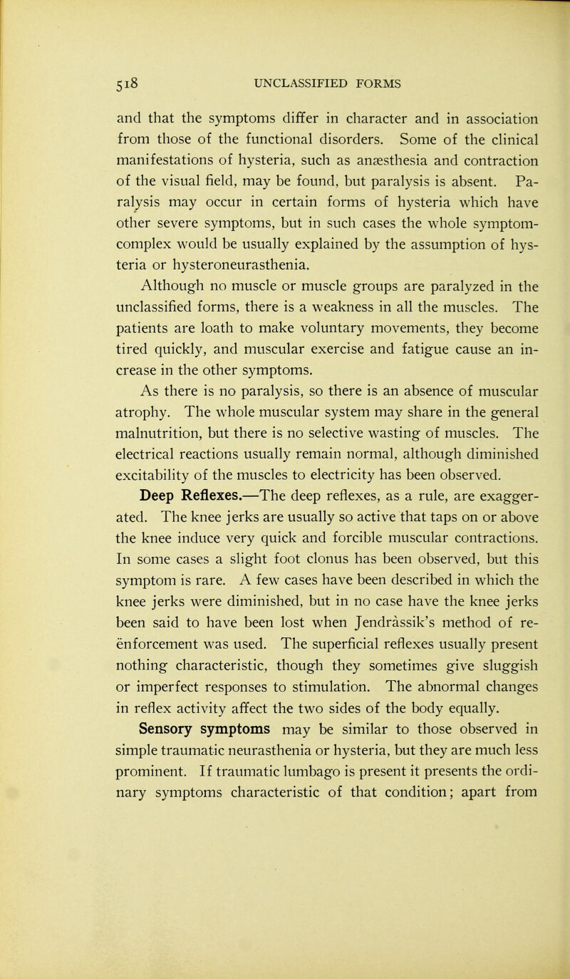 and that the symptoms differ in character and in association from those of the functional disorders. Some of the chnical manifestations of hysteria, such as anaesthesia and contraction of the visual field, may be found, but paralysis is absent. Pa- ralysis may occur in certain forms of hysteria which have other severe symptoms, but in such cases the whole symptom- complex would be usually explained by the assumption of hys- teria or hysteroneurasthenia. Although no muscle or muscle groups are paralyzed in the unclassified forms, there is a weakness in all the muscles. The patients are loath to make voluntary movements, they become tired quickly, and muscular exercise and fatigue cause an in- crease in the other symptoms. As there is no paralysis, so there is an absence of muscular atrophy. The whole muscular system may share in the general malnutrition, but there is no selective wasting of muscles. The electrical reactions usually remain normal, although diminished excitability of the muscles to electricity has been observed. Deep Reflexes.—The deep reflexes, as a rule, are exagger- ated. The knee jerks are usually so active that taps on or above the knee induce very quick and forcible muscular contractions. In some cases a slight foot clonus has been observed, but this symptom is rare. A few cases have been described in which the knee jerks were diminished, but in no case have the knee jerks been said to have been lost when Jendrassik's method of re- enforcement was used. The superficial reflexes usually present nothing characteristic, though they sometimes give sluggish or imperfect responses to stimulation. The abnormal changes in reflex activity affect the two sides of the body equally. Sensory symptoms may be similar to those observed in simple traumatic neurasthenia or hysteria, but they are much less prominent. If traumatic lumbago is present it presents the ordi- nary symptoms characteristic of that condition; apart from